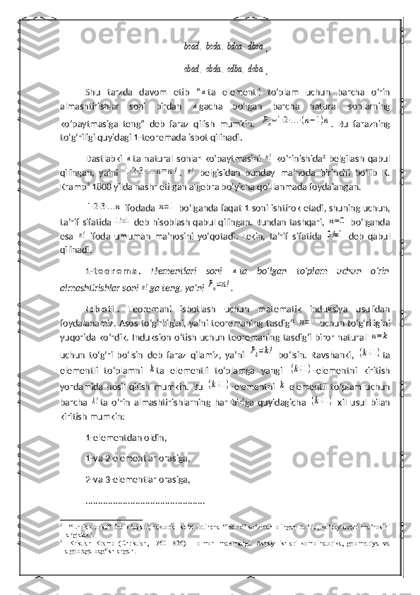 bcad	,bcda	,bdca	,dbca,	
cbad	,cbda	,cdba	,dcba
.
Shu   tarzda   davom   etib   “	
n ta   elementli   to‘plam   uchun   barcha   o‘rin
almashtirishlar   soni   birdan  	
n gacha   bo‘lgan   barcha   natural   sonlarning
ko‘paytmasiga   teng”   deb   faraz   qilish   mumkin:  	
Pn=1⋅2⋅...⋅(n−1)n .   Bu   farazning
to‘g‘riligi quyidagi 1-teoremada isbot qilinadi.
Dastlabki  	
n ta  natural   sonlar   ko‘paytmasini  	n!   ko‘rinishida 2
  belgilash   qabul
qilingan,   ya’ni  	
1⋅2⋅3⋅...⋅n=	n! .  	n!   belgisidan   bunday   ma’noda   birinchi   bo‘lib   K.
Kramp 3
 1808 yilda nashr etilgan algebra bo‘yicha qo‘llanmada foydalangan.	
1⋅2⋅3⋅...n
  ifodada  	n=1   bo‘lganda   faqat  1  soni   ishtirok   etadi ,  shuning   uchun ,
ta ’ rif   sifatida  	
1!=1   deb   hisoblash   qabul   qilingan .   Bundan tashqari,  	n=0   bo‘lganda
esa  	
n!   ifoda   umuman   ma’nosini   yo‘qotadi.   Lekin,   ta’rif   sifatida  	0!=1   deb   qabul
qilinadi.
1- t e o r e m a .   Elementlari   soni  	
n ta   bo‘lgan   to‘plam   uchun   o‘rin
almashtirishlar soni 	
n! ga  teng, ya’ni 	Pn=n! .
I s b o ti .   Teoremani   isbotlash   uchun   matematik   induksiya   usulidan
foydalanamiz. Asos to‘g‘riligini, ya’ni teoremaning tasdig‘i  	
n=1   uchun to‘g‘riligini
yuqorida ko‘rdik.  Induksion   o‘tish   uchun   teoremaning tasdig‘i  biror   natural  	
n=k
uchun   to‘ g‘ ri   bo‘lsin   deb   faraz   qilamiz,   ya’ni  	
Pk=k!   bo‘lsin.   Ravshanki,  	(k+1) ta
elementli   to‘plamni  	
k ta   elementli   to‘plamga   yangi  	(k+1) -elementni   kiritish
yordamida   h osil   qilish   mumkin.   Bu  	
(k+1) -elementni  	k   elementli   to‘plam   uchun
barcha  	
k! ta   o‘rin   almashtirishlarning   h ar   biriga   quyidagicha  	(k+1)   xil   usul   bilan
kiritish mumkin:
1-elementdan oldin,
1-va 2-elementlar orasiga,
2-va 3-elementlar orasiga,
................................................
2
  “En   faktorial”   deb   o‘qiladi;   faktorial   so‘zi   lotincha   “factor”   so‘zidan   olingan   bo‘lib,   ko‘paytuvchi   ma’nosini
anglatadi.
3
  Kristian   Kramp   (Christian,   1760-1826)   –   olmon   matematigi.   Asosiy   ishlari   kombinatorika,   geometriya   va
algebraga ba g‘ ishlangan. 