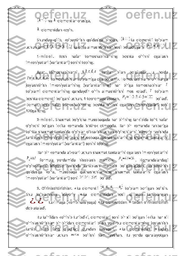 (k−1)-va 	k -elementlar orasiga,	
k
-elementdan keyin.
Shunday   qilib,   ko‘paytirish   qoidasi ga   binoan,  	
(k+1) ta   elementli   to‘plam
uchun jami 	
k!(k+1)=(k+1)!  ta o‘rin almashtirishlar hosil bo‘ladi, ya’ni 	Pk+1=(k+1)! .
1- m i s o l .   Besh   nafar   tomoshabinlarning   beshta   o‘rinni   egallash
imkoniyatlari (variantlari) sonini toping.
Agar   tomoshabinlarni  	
a,b,c,d,e   harflar   bilan   belgilasak,   u   holda	
T={a,b,c,d,e}
 tomoshabinlar to‘plamiga ega bo‘lamiz. Tomoshabinlarni o‘rinlarga
joylashtirish   imkoniyatlarining   (variantlarining)   har   biriga   tomoshabinlar  	
T
to‘plami   elementlarining   qandaydir   o‘rin   almashtirishi   mos   keladi.  	
T   to‘plam
beshta elementli bo‘lgani uchun, 1-teoremaga asosan, 	
P5=	1⋅2⋅3⋅4⋅5=	120  bo‘ladi.
Demak,   besh   nafar   tomoshabinning   beshta   o‘rinni   egallash   imkoniyatlari   soni
120ga teng. 
2- m i s o l .   Shaxmat   bo‘yicha  musobaqada  har   birining  tarkibida   to‘rt   nafar
o‘yinchi   bo‘lgan   ikkita   komanda   ishtirok   etmoqda.   Har   bir   komanda   rahbariga
to‘rtta   shaxmat   taxtasida   o‘yinlar   o‘tkazish   uchun   o‘yinchilarni   ixtiyoriy   ravishda
tartiblash   imkoniyati   berilgan.   Musobaqa   qatnashchilarining   shaxmat   taxtalarini
egallash imkoniyatlari (variantlari) sonini toping.
H ar bir komanda a’zolari uchun shaxmat taxtalarini egallash imkoniyatlarini	
Pn=n!
  formula   yordamida   hisoblash   mumkin:  	Р4=4!=24 .   Komandalardagi
o‘yinchilarni   ixtiyoriy   ravishda   tartiblash   mumkin   bo‘lganligidan,   ko‘paytirish
qoidasiga   ko‘ra,   musobaqa   qatnashchilarining   shaxmat   taxtalarini   egallash
imkoniyatlari (variantlari) soni 	
24	⋅24	=576  bo‘ladi . 
2.   O‘rinlashtirishlar.  	
n ta   elementli  	{a1,a2,a3,...,an}   to‘plam   berilgan   bo‘lsin.
Shu   to‘plamning   ixtiyoriy  	
m ta   elementidan   hosil   qilingan   tartiblangan	
¿	¿
  tuzilmaga (kombinatsiyaga)  	n ta elementdan  	m tadan o‘rinlashtirish
deb ataladi.
Bu   ta’rifdan   ko‘rinib   turibdiki,   elementlari   soni   bir   xil   bo‘lgan   ikkita   h ar   xil
o‘rinlashtirishlar   bir-biridan   elementlari   bilan   yoki   bu   elementlarning   joylashish
tartibi   bilan   farq   qiladilar.   Bundan   tashqari,  	
n ta   elementdan  	m tadan
o‘rinlashtirishlar   uchun  	
m≤	n   bo‘lishi   h am   ravshan.   Bu   yerda   qaralayotgan 