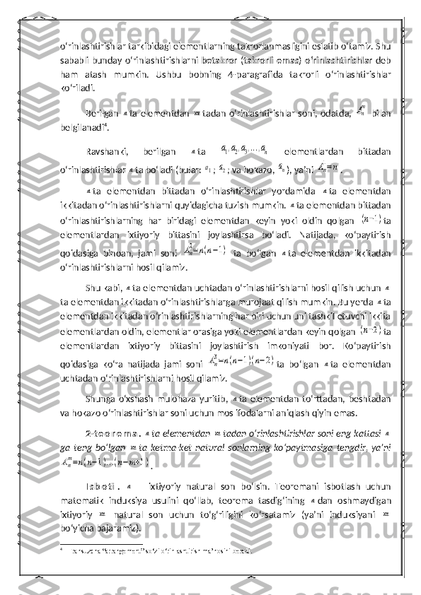 o‘rinlashtirishlar  tarkibidagi elementlarning takrorlanmasligini eslatib o‘tamiz. Shu
sababli  bunday   o‘rinlashtirishlar ni   betakror   ( takrorli   emas )   o‘rinlashtirishlar   deb
ham   atash   mumkin.   Ushbu   bobning   4- paragraf ida   takrorli   o‘rinlashtirish lar
ko‘riladi.
Berilgan  n ta   elementdan  	m tadan   o‘rinlashtirishlar   soni,   odatda,  	An
m   bilan
belgilanadi 4
.
Ravshanki,   berilgan  	
n ta  	a1,a2,a3,...,an   elementlardan   bittadan
o‘rinlashtirishlar 	
n ta   bo‘ladi (bular: 	a1 ; 	a2 ; va hokazo, 	an ), ya’ni 	An
1=n .	
n
ta   elementdan   bittadan   o‘rinlashtirishlar   yordamida  	n ta   elementdan
ikkitadan o‘rinlashtirishlarni quyidagicha tuzish mumkin. 	
n ta elementdan bittadan
o‘rinlashtirishlarning   har   biridagi   elementdan   keyin   yoki   oldin   qolgan  	
(n−1) ta
elementlardan   ixtiyoriy   bittasini   joylashtirsa   bo‘ladi.   Natijada,   ko‘paytirish
qoidasiga   binoan,   jami   soni  	
An
2=	n(n−1)   ta   bo‘lgan  	n ta   elementdan   ikkitadan
o‘rinlashtirishlarni  h osil qilamiz.
Shu kabi, 	
n ta elementdan uchtadan o‘rinlashtirishlarni hosil qilish uchun 	n
ta elementdan ikkitadan o‘rinlashtirishlarga murojaat qilish mumkin. Bu yerda 	
n ta
elementdan ikkitadan o‘rinlashtirishlarning har biri uchun uni tashkil etuvchi ikkita
elementlardan oldin, elementlar orasiga yoki elementlardan keyin qolgan 	
(n−2) ta
elementlardan   ixtiyoriy   bittasini   joylashtirish   imkoniyati   bor.   Ko‘paytirish
qoidasiga   ko‘ra   natijada   jami   soni  	
An
3=n(n−1)(n−2) ta   bo‘lgan  	n ta   elementdan
uchtadan o‘rinlashtirishlarni  h osil qilamiz.
Shunga   o‘xshash   mulohaza   yuritib,  	
n ta   elementdan   to‘rttadan,   beshtadan
va hokazo o‘rinlashtirishlar soni uchun mos ifodalarni aniqlash qiyin emas.
2- t e o r e m a .  	
n ta elementdan 	m tadan o‘rinlashtirishlar soni eng kattasi 	n
ga   teng   bo‘lgan  	
m ta   ketma-ket   natural   sonlarning   ko‘paytmasiga   tengdir,   ya’ni	
An
m=n(n−1)...(n−m+1)
.
I s b o ti .  	
n   –   ixtiyoriy   natural   son   bo‘lsin.   Teoremani   isbotlash   uchun
matematik   induksiya   usulini   qo‘llab,   teorema   tasdig‘ining  	
n dan   oshmaydigan
ixtiyoriy  	
m   natural   son   uchun   to‘g‘riligini   ko‘rsatamiz   (ya’ni   induksiyani  	m
bo‘yicha bajaramiz).
4
  Fransuzcha “arrangement” so‘zi o‘rinlashtirish ma’nosini beradi. 