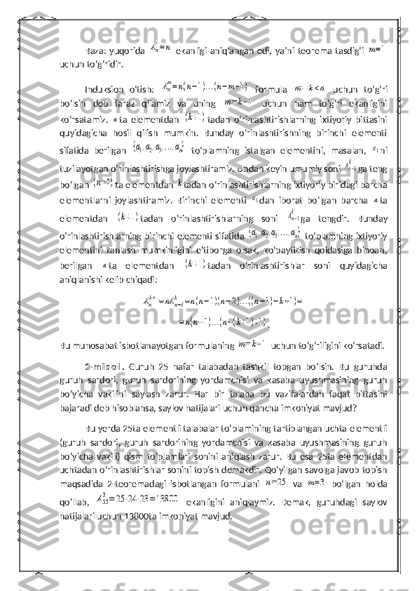 Baza:   yuqorida  An
1=	n   ekanligi   aniqlangan   edi,   ya’ni   teorema   tasdig‘i  	m=1
uchun to‘g‘ridir.
Induksion   o‘tish:  	
An
m=n(n−1)...(n−m+1)   formula  	m=	k<n   uchun   to‘g‘ri
bo‘lsin   deb   faraz   qilamiz   va   uning  	
m=	k+1   uchun   ham   to‘g‘ri   ekanligini
ko‘rsatamiz.  	
n ta   elementdan  	(k+1) tadan   o‘rinlashtirishlarning   ixtiyoriy   bittasini
quyidagicha   hosil   qilish   mumkin.   Bunday   o‘rinlashtirishning   birinchi   elementi
sifatida   berilgan  	
{a1,a2,a3,...,an}   to‘plamning   istalgan   elementini,   masalan,  	a1 ni
tuzilayotgan o‘rinlashtirishga joylashtiramiz. Undan keyin umumiy soni 	
An−1
k ga teng
bo‘lgan 	
(n−1) ta elementdan 	k tadan o‘rinlashtirishlarning ixtiyoriy biridagi barcha
elementlarni   joylashtiramiz.   Birinchi   elementi  	
a1 dan   iborat   bo‘lgan   barcha  	n ta
elementdan  	
(k+1) tadan   o‘rinlashtirishlarning   soni  	An−1
k ga   tengdir.   Bunday
o‘rinlashtirishlarning birinchi elementi sifatida  	
{a1,a2,a3,...,an}   to‘plamning ixtiyoriy
elementini   tanlash   mumkinligini   e’tiborga   olsak,   ko‘paytirish   qoidasiga   binoan,
berilgan  	
n ta   elementdan  	(k+1) tadan   o‘rinlashtirishlar   soni   quyidagicha
aniqlanishi kelib chiqadi:	
An
k+1=nA	n−1
k	=n(n−1)(n−2)...((n−1)−k+1)=	
=n(n−1)...(n−(k+1)+1)
.
Bu munosabat isbotlanayotgan formulaning 	
m=	k+1  uchun to‘ g‘ riligini ko‘rsatadi. 
3- m i s o l .   Guru h   25   nafar   talabadan   tashkil   topgan   bo‘lsin.   Bu   guruhda
guruh   sardori,   guruh   sardorining   yordamchisi   va   kasaba   uyushmasining   guruh
bo‘yicha   vakilini   saylash   zarur.   Har   bir   talaba   bu   vazifalardan   faqat   bittasini
bajaradi deb hisoblansa, saylov natijalari uchun qancha imkoniyat mavjud?
Bu yerda 25ta elementli talabalar to‘plamining tartiblangan uchta elementli
(guruh   sardori,   guruh   sardorining   yordamchisi   va   kasaba   uyushmasining   guruh
bo‘yicha   vakili)   qism   to‘plamlari   sonini   aniqlash   zarur.   Bu   esa   25ta   elementdan
uchtadan o‘rinlashtirishlar sonini topish demakdir. Qo‘yilgan savolga javob topish
maqsadida   2-teoremadagi   isbotlangan   formulani  
n=25   va  	m=3   bo‘lgan   holda
qo‘llab,  	
A25
3=	25	⋅24	⋅23	=	13800   ekanligini   aniqlaymiz.   Demak,   guruhdagi   saylov
natijalari uchun 13800ta imkoniyat mavjud.  