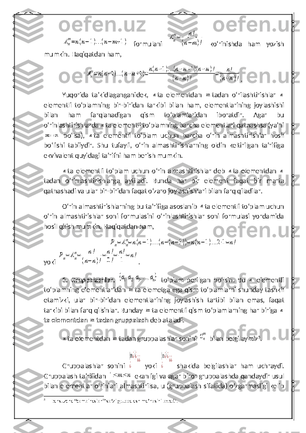 An
m=n(n−1)...(n−m+1)  formulani  	An
m=	n!	
(n−m)!   ko‘rinishda   ham   yozish
mumkin.  H aqiqatdan  h am, 	
Anm=n(n−1)...(n−m+1)=n(n−1)...(n−m+1)(n−m)!	
(n−m)!	=	n!	
(n−m)!
.
Yuqorida   ta’kidlaganganidek,  	
n ta   elementdan  	m tadan   o‘rilashtirishlar  	n
elementli   to‘plamning   bir-biridan   tarkibi   bilan   h am,   elementlarining   joylashishi
bilan   h am   farqlanadigan   qism   to‘plamlaridan   iboratdir.   Agar   bu
o‘rinlashtirishlarda 	
n ta elementli to‘plamning barcha elementlari qatnashsa (ya’ni	
m=	n
  bo‘lsa),  	n ta   elementli   to‘plam   uchun   barcha   o‘rin   almashtirishlar   hosil
bo‘lishi   tabiiydir.   Shu   tufayli,   o‘rin   almashtirishlarning   oldin   keltirilgan   ta’rifiga
ekvivalent quyidagi ta’rifni ham berish mumkin.	
n
ta   elementli   to‘plam   uchun   o‘rin   almashtirishlar   deb  	n ta   elementdan  	n
tadan   o‘rinlashtirishlarga   aytiladi.   Bunda   h ar   bir   element   faqat   bir   marta
qatnashadi va ular bir-biridan faqat o‘zaro joylashishlari bilan farq qiladilar.
O‘rin almashtirishlarning bu ta’rifiga asoslanib 	
n ta elementli to‘plam uchun
o‘rin   almashtirishlar   soni   formulasini   o‘rinlashtirishlar   soni   formulasi   yordamida
hosil qilish mumkin.  Haqiqatdan ham,	
Pn=An
n=n(n−1)...(n−(n−1))=n(n−1)...2⋅1=n!
yoki 	
Pn=	An
n=	n!	
(n−	n)!
=	n!
0!=	n!
1	=	n! .
3.   Gruppalashlar.  	
{a1,a2,a3,...,an}   to‘plam   berilgan   bo‘lsin.   Bu  	n   elementli
to‘plamning elementlaridan  	
m ta elemetga ega qism to‘plamlarni shunday tashkil
etamizki,   ular   bir-biridan   elementlarining   joylashish   tartibi   bilan   emas,   faqat
tarkibi bilan farq qilsinlar. Bunday 	
m ta elementli qism to‘plamlarning  h ar biriga 	n
ta elementdan 	
m tadan gruppalash  deb ataladi.	
n
ta elementdan 	m tadan gruppalashlar sonini 	Cn
m  bilan belgilaymiz 5
.
Gruppalashlar   sonini  	
(m¿)¿	
¿	
¿¿   yoki  	(n¿)¿	
¿	
¿¿   shaklda   belgilashlar   ham   uchraydi.
Gruppalash ta’rifidan  	
1≤	m≤n   ekanligi va agar biror gruppalashda qandaydir usul
bilan   elementlar  o‘rinlari  almashtirilsa,  u (gruppalash  sifatida)  o‘zgarmasligi kelib
5
  Fransuzcha “combinasion” so‘zi gruppalash ma’nosini beradi. 