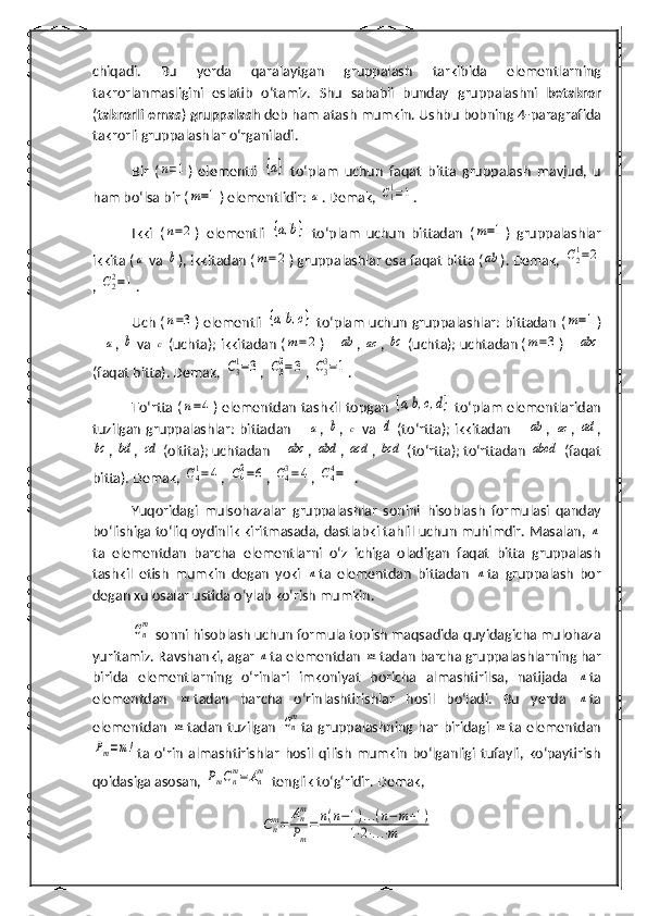 chiqadi.   Bu   yerda   qaralaytgan   gruppalash   tarkibida   elementlarning
takrorlanmasligini   eslatib   o‘tamiz.   Shu   sababli   bunday   gruppalash ni   betakror
( takrorli emas )  gruppalash  deb ham atash mumkin. Ushbu bobning 4- paragraf ida
takrorli  gruppalash lar o‘rganiladi.
Bir   (n=1 )   elementli  	{a}   to‘plam   uchun   faqat   bitta   gruppalash   mavjud,   u
h am bo‘lsa bir (	
m=1 ) elementlidir: 	a . Demak, 	C11=1 .
Ikki   (	
n=2 )   elementli  	{a, b	}   to‘plam   uchun   bittadan   (	m=1 )   gruppalashlar
ikkita (	
a  va 	b ), ikkitadan (	m=	2 ) gruppalashlar esa faqat bitta (	ab ). Demak, 	C21=2
, 	
C22=1 .
Uch (	
n=3 ) elementli  	{a, b, c	}   to‘plam uchun gruppalashlar: bittadan (	m=1 )
– 	
a , 	b  va 	c  (uchta); ikkitadan (	m=	2 ) – 	ab , 	ac , 	bc  (uchta); uchtadan (	m=3 ) – 	abc
(faqat bitta). Demak,  	
C3
1=3 , 	C3
2=3 , 	C3
3=1 .
To‘rtta (	
n=4 ) elementdan tashkil topgan  	{a, b, c	,d}   to‘plam elementlaridan
tuzilgan  gruppalashlar:  bittadan –  	
a ,  	b ,  	c   va  	d   (to‘rtta); ikkitadan –  	ab ,  	ac ,  	ad ,	
bc
, 	bd , 	cd  (oltita); uchtadan – 	abc , 	abd , 	acd , 	bcd  (to‘rtta); to‘rttadan 	abcd  (faqat
bitta). Demak,  	
C41=4 , 	C42=6 , 	C43=4 , 	C44=1 .
Yuqoridagi   mulsohazalar   gruppalashlar   sonini   h isoblash   formulasi   qanday
bo‘lishiga to‘liq oydinlik kiritmasada, dastlabki tahlil uchun muhimdir. Masalan, 	
n
ta   elementdan   barcha   elementlarni   o‘z   ichiga   oladigan   faqat   bitta   gruppalash
tashkil   etish   mumkin   degan   yoki  	
n ta   elementdan   bittadan  	n ta   gruppalash   bor
degan xulosalar ustida o‘ylab ko‘rish mumkin.	
Cn
m
 sonni  hisoblash uchun formula topish maqsadida quyidagicha mulohaza
yuritamiz. Ravshanki, agar 	
n ta elementdan 	m tadan barcha gruppalashlarning har
birida   elementlarning   o‘rinlari   imkoniyat   boricha   almashtirilsa,   natijada  	
n ta
elementdan  	
m tadan   barcha   o‘rinlashtirishlar   hosil   bo‘ladi.   Bu   yerda  	n ta
elementdan  	
m tadan tuzilgan  	Cn
m ta   gruppalashning har biridagi  	m ta elementdan	
Pm=m!
ta  o‘rin   almashtirishlar   hosil   qilish   mumkin   bo‘lganligi   tufayli,   ko‘paytirish
qoidasiga asosan, 	
PmCn
m=	An
m   tenglik to‘g‘ridir.  Demak,
Cnm=	Anm
Pm
=	n(n−1)...(n−	m+1)	
1⋅2⋅...⋅m 