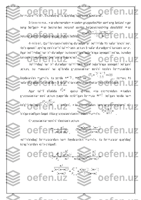 formula o‘rinlidir. Shunday qilib, quyidagi teorema isbotlandi.
3- t e o r e m a .  n ta elementdan 	m tadan gruppalashlar soni eng kattasi 	n ga
teng   bo‘lgan  	
m ta   ketma-ket   natural   sonlar   ko‘paytmasining   dastlabki  	m ta
natural sonlar ko‘paytmasiga nisbati kabidir: 	
Cnm=	n(n−1)...(n−m+1)	
1⋅2⋅...⋅m .
4- m i s o l .   Qurilish tashkilotining duradgorlar bo‘limida 15 nafar ishchi bor.
Ko‘p qavatli uyning eshiklarini ta’mirlash uchun 3 nafar duradgorni tanlash zarur.
Agar bo‘limdagi har bir duradgor bu topshiriqni bajarishga layoqatli bo‘lsa, bunday
tanlash imkoniyatlari (variantlari) qancha?
Bo‘limdagi   har   bir   duradgor   ta’mirlash   ishini   bajarishga   layoqatli   bo‘lgani
uchun,   bu   masalani   hal   qilishda   gruppalashlar   sonini   topish   formulasidan
foydalanish   mumkin.   Bu   yerda  	
n=15 ,  	m=3   va  	C153=15	⋅14	⋅13	
1⋅2⋅3	=455 .   Demak,   15
nafar duradgorlar orasidan 3 nafarini tanlash imkoniyatlari soni 455 ekan. 
Agar   ta’rif   sifatida  	
Cn
0=1   qabul   qilinsa,  	n ta   elementdan  	m tadan
gruppalashlar   soni   uchun   yuqorida   keltirilgan   formula  	
m=	0   bo‘lgan   holda   h am
to‘ g‘ ri   bo‘ladi:  	
Cn0=	n!	
0!n!=1 .   Tabiiyki,  	
n ta   elementdan   barcha   elementlarni   o‘z
ichiga oladigan faqat bitta gruppalash tashkil etish mumkin: 	
Cnn=	n!	
n!0!=1 .
Gruppalashlar sonini  h isoblash uchun	
Cn
m=	n!	
m!(n−m)!
,	Cnm=	n(n−1)...(m+1)	
1⋅2⋅...(n−m)
ko‘rinishdagi   formulalardan   h am   foydalanish   mumkin.   Bu   formulalar   quyidagi
tengliklardan kelib chiqadi:	
Cnm=	
Anm
Pm
=	
n!	
(n−m)!	
m!	=	n!	
m!(n−m)!=	
n!
m!	
(n−m)!=	
=	
n!	
(n−(n−m))!	
(n−m)!	=	
Ann−m	
Pn−m
=	n(n−1)...(m+1)	
1⋅2⋅...(n−m)
. 