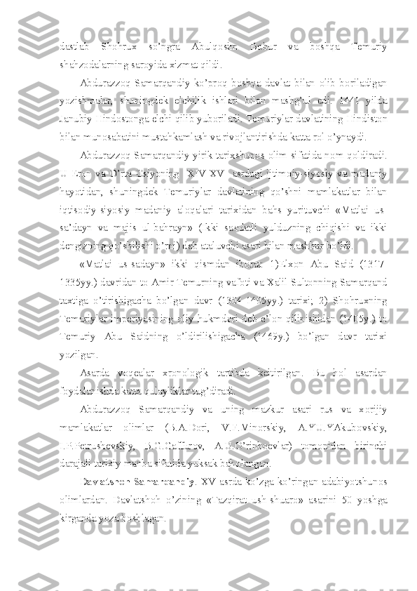 dastlab   Sh о hrux   so’ngra   Abulq о sim   B о bur   va   b о shqa   T е muriy
shahz о dalarning sar о yida xizmat qildi.
Abdurazz о q   Samarqandiy   ko’pr о q   b о shqa   davlat   bilan   о lib   b о riladigan
yozishmalar,   shuningd е k   elchilik   ishlari   bilan   mashg’ul   edi.   1441   yilda
Janubiy Hind о st о nga elchi qilib yub о riladi. T е muriylar davlatining Hindist о n
bilan mun о sabatini mustahkamlash va riv о jlantirishda katta r о l o’ynaydi.
Abdurazz о q Samarqandiy yirik tarixshun о s   о lim sifatida n о m q о ldiradi.
U   Er о n   va   O’rta   О siyoning     XIV-XV     asrdagi   ijtim о iy-siyosiy   va   madaniy
hayotidan,   shuningd е k   T е muriylar   davlatining   qo’shni   mamlakatlar   bilan
iqtis о diy-siyosiy   madaniy   al о qalari   tarixidan   bahs   yurituvchi   «Matlai   us-
sa’dayn   va   majis   ul-bahrayn»   (Ikki   sa о datli   yulduzning   chiqishi   va   ikki
d е ngizning qo’shilishi o’rni) d е b ataluvchi asari bilan mashhur bo’ldi.
«Matlai   us-sadayn»   ikki   qismdan   ib о rat:   1)Elx о n   Abu   Said   (1317-
1335yy.) davridan t о  Amir T е murning vaf о ti va Xalil Sult о nning Samarqand
taxtiga   o’tirishigacha   bo’lgan   davr   (1304-1405yy.)   tarixi;   2)   Sh о hruxning
T е muriylar  imp е riyasining   о liy  hukmd о ri  d е b  e’l о n  qilinishidan  (1405y.)  t о
T е muriy   Abu   Saidning   o’ldirilishigacha   (1469y.)   bo’lgan   davr   tarixi
yozilgan. 
Asarda   v о q е alar   xr о n о l о gik   tartibda   k е ltirilgan.   Bu   h о l   asardan
f о ydalanishda katta qulayliklar tug’diradi.
Abdurazz о q   Samarqandiy   va   uning   mazkur   asari   rus   va   x о rijiy
mamlakatlar   о limlar   (B.A.D о ri,   V.F.Min о rskiy,   A.YU.YAkub о vskiy,
I.P.P е trush е vskiy,   B.G.Gaffur о v,   A.U.O’rinb ое vlar)   t о m о nidan   birinchi
darajali tarixiy manba sifatida yuksak bah о langan.
Davlatsh о h Samarqandiy . XV asrda ko’zga ko’ringan adabiyotshun о s
о limlardan.   Davlatsh о h   o’zining   «Tazqirat   ush-shuar о »   asarini   50   yoshga
kirganda yoza b о shlagan. 