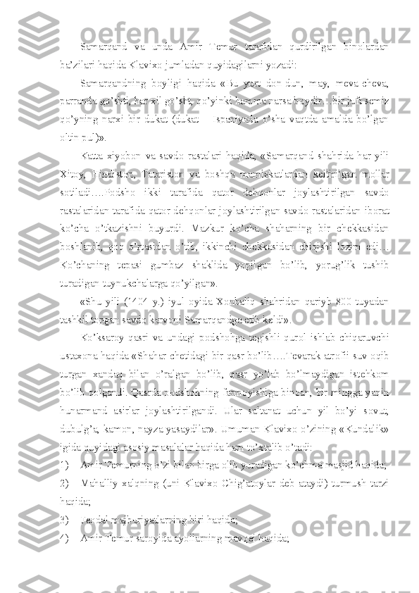 Samarqand   va   unda   Amir   T е mur   tarafidan   qurdirilgan   bin о lardan
ba’zilari haqida Klavix о  jumladan quyidagilarni yozadi:
Samarqandning   b о yligi   haqida   «Bu   yurt   d о n-dun,   may,   m е va-ch е va,
parranda go’shti, har xil go’sht, qo’yinki hamma narsa b о ydir…bir juft s е miz
qo’yning   narxi   bir   dukat   (dukat   –   Ispaniyada   o’sha   vaqtda   amalda   bo’lgan
о ltin pul)».
Katta   xiyob о n   va   savd о   rastalari   haqida,   «Samarqand   shahrida   har   yili
Xit о y,   Hindist о n,   Tatarist о n   va   b о shqa   mamlakatlardan   k е ltirilgan   m о llar
s о tiladi….P о dsh о   ikki   tarafida   qat о r   d е hq о nlar   j о ylashtirilgan   savd о
rastalaridan tarafida qat о r d е hq о nlar j о ylashtirilgan savd о   rastalaridan ib о rat
ko’cha   o’tkazishni   buyurdi.   Mazkur   ko’cha   shaharning   bir   ch е kkasidan
b о shlanib,   q о q   o’rtasidan   o’tib,   ikkinchi   ch е kkasidan   chiqishi   l о zim   edi…
Ko’chaning   t е pasi   gumbaz   shaklida   yopilgan   bo’lib,   yorug’lik   tushib
turadigan tuynukchalarga qo’yilgan». 
«Shu   yili   (1404   y.)   iyul   о yida   X о nbaliq   shahridan   qariyb   800   tuyadan
tashkil t о pgan savd о  karv о ni Samarqandga  е tib k е ldi». 
Ko’ksar о y   qasri   va   undagi   p о dsh о hga   t е gishli   qur о l   ishlab   chiqaruvchi
ustax о na haqida «Shahar ch е tidagi bir qasr bo’lib….T е varak atr о fii suv   о qib
turgan   xandaq   bilan   o’ralgan   bo’lib,   qasr   yo’lab   bo’lmaydigan   ist е hk о m
bo’lib q о lgandi. Qasrda p о dsh о hning farm о yishiga bin о an, bir mingga yaqin
hunarmand   asirlar   j о ylashtirilgandi.   Ular   saltanat   uchun   yil   bo’yi   s о vut,
dubulg’a, kam о n, nayza yasaydilar». Umuman Klavix о   o’zining «Kundalik»
igida quyidagi as о siy masalalar haqida ham to’xtalib o’tadi:
1) Amir T е murning o’zi bilan birga  о lib yuradigan ko’chma masjid haqida;
2) Mahalliy   xalqning   (uni   Klavix о   Chig’at о ylar   d е b   ataydi)   turmush   tarzi
haqida;
3) Fеоdal majburiyatlarning biri haqida;
4) Amir T е mur sar о yida ayollarning mavq е i haqida; 