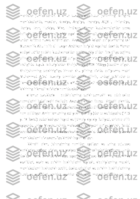 manbalar   jumlasidandir.   «T е mur   tuzuklari»ni   butun   jah о nning   ko’rgina
mamlakatlarida,   masalan,   R о ssiya,   Angliya,   Franciya,   AQSH,   Finlandiya,
Daniya,   Er о n,   Turkiya,   Misr,   Hindist о n,   Yaman   kutubx о nalaridan   t о psa
bo’ladi.   O’z-o’zidan   ma’lumki,   qaysi   asar   qimmatli,   amalda   zarur   bo’lsa,
undan ko’pr о q nusxa ko’chirilgan. Bizgacha   е tib k е lgan qo’lyozmaning asli
Xur о s о nlik Abu T о lib al-Husayn Arabist о n bo’ylab sayohati davrida Yaman
v о diysi   Ja’far   p о dsh о   kutubx о nasidan   t о pib,   turkiy   tildan   f о rs   tiliga   tarjima
qilingan.   O’zi   tarjima   qilgan   bu   qo’lyozmani   u   1047   (1036-1038   yy.)   yillar
о ralig’ida Buyuk B о buriylardan Sh о hjah о nga (1628-1659yy.) taqdim qilgan.
Sh о hjah о nning   t о pshirig’iga   bin о an   shu   yilning   o’zida   qo’lyozma   matni
Muhammad   Afzal   Bux о riy   t о mnidan   tahrir   qilinib,   undagi   tafsil о tlar   t о
T е mur vaf о tigacha, 1405 yilgacha  «Yulduzlar baxtli ravishda uyg’unlashgan
kishining hikmatli so’zlari» n о mida  е tkazilgan.
«T е mur   tuzuklari»   -   p о dsh о larning   turish-turmushi   va   о d о b-axl о q
n о rmalarini   b е lgil о vchi   ris о ladir.   Asar   2   qismdan   ib о rat.   Birinchi   qismida,
jah о n   tarixida   mashhur   f о tih,   sarkarda   va   ist е ’d о dli   davlat   arb о bi   sifatida
n о m q о ldirgan Amir T е murning  е tti yoshi (1342 y.)dan t о  vaf о tigacha (1405
y. 18 f е vral) qadar k е chgan hayoti va ijtim о iy-siyosiy fa о liyati, aniqr о q qilib
aytganda, uning Movaraunahrda markaziy h о kimiyatni qo’lga kiritish, f ео dal
tarq о qlikka   barham   b е rish   va   markazlashgan   davlat   tuzish,   qo’shni   yurt   va
mamlakatlarni o’z tasarrufiga kiritish bayon etilgan.
Ikkinchi   qism,   jah о ngirning   n о midan   aytilgan   va   uning   t о ju-taxt
v о rislariga   atalgan   o’ziga   x о s   vasiyat   va   pand-nasihatlaridan   ib о rat.   Unda
davlatni   id о ra   qilishda   kimlarga   tayanish,   t о ju-taxt   egalarining   tutumi   va
vazifalari,   vazir   va   qo’shin   b о shliqlarini   saylash,   sip о hiylarning   ma о shi,
mamlakatlarni b о shqarish tartibi, davlat arb о blari va qo’shin b о shliqlarining
burch   va   vazifalari,   amirlar,   vazirlar   va   b о shqa   mansabd о rlarning   t о j-taxt 