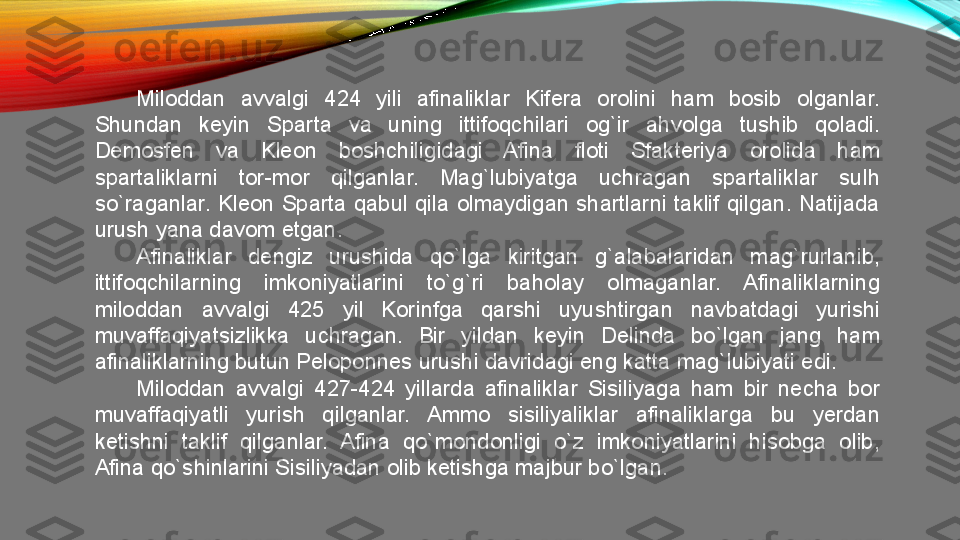 Miloddan  avvalgi  424  yili  afinaliklar  Kifera  orolini  ham  bosib  olganlar. 
Shundan  keyin  Sparta  va  uning  ittifoqchilari  og`ir  ahvolga  tushib  qoladi. 
Demosfen  va  Kleon  boshchiligidagi  Afina  floti  Sfakteriya  orolida  ham 
spartaliklarni  tor-mor  qilganlar.  Mag`lubiyatga  uchragan  spartaliklar  sulh 
so`raganlar.  Kleon  Sparta  qabul  qila  olmaydigan  shartlarni  taklif  qilgan.  Natijada 
urush yana davom etgan. 
Afinaliklar  dengiz  urushida  qo`lga  kiritgan  g`alabalaridan  mag`rurlanib, 
ittifoqchilarning  imkoniyatlarini  to`g`ri  baholay  olmaganlar.  Afinaliklarning 
miloddan  avvalgi  425  yil  Korinfga  qarshi  uyushtirgan  navbatdagi  yurishi 
muvaffaqiyatsizlikka  uchragan.  Bir  yildan  keyin  Delinda  bo`lgan  jang  ham 
afinaliklarning butun Peloponnes urushi davridagi eng katta mag`lubiyati edi. 
Miloddan  avvalgi  427-424  yillarda  afinaliklar  Sisiliyaga  ham  bir  necha  bor 
muvaffaqiyatli  yurish  qilganlar.  Ammo  sisiliyaliklar  afinaliklarga  bu  yerdan 
ketishni  taklif  qilganlar.  Afina  qo`mondonligi  o`z  imkoniyatlarini  hisobga  olib, 
Afina qo`shinlarini Sisiliyadan olib ketishga majbur bo`lgan.  