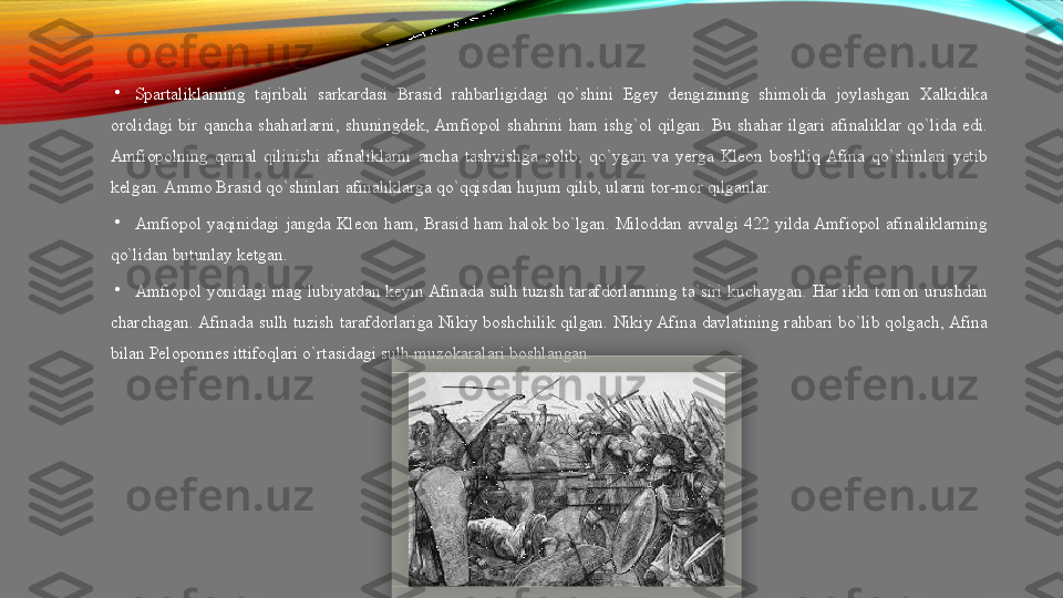 •
Spartaliklarning  tajribali  sarkardasi  Brasid  rahbarligidagi  qo`shini  Egey  dengizining  shimolida  joylashgan  Xalkidika 
orolidagi  bir  qancha  shaharlarni,  shuningdek, Amfiopol  shahrini  ham  ishg`ol  qilgan.  Bu  shahar  ilgari  afinaliklar  qo`lida  edi. 
Amfiopolning  qamal  qilinishi  afinaliklarni  ancha  tashvishga  solib,  qo`ygan  va  yerga  Kleon  boshliq  Afina  qo`shinlari  yetib 
kelgan. Ammo Brasid qo`shinlari afinaliklarga qo`qqisdan hujum qilib, ularni tor-mor qilganlar. 
•
Amfiopol  yaqinidagi  jangda  Kleon  ham,  Brasid  ham  halok  bo`lgan.  Miloddan  avvalgi  422  yilda Amfiopol  afinaliklarning 
qo`lidan butunlay ketgan. 
•
Amfiopol yonidagi mag`lubiyatdan keyin Afinada sulh tuzish tarafdorlarining ta`siri kuchaygan. Har ikki tomon urushdan 
charchagan. Afinada  sulh  tuzish  tarafdorlariga  Nikiy  boshchilik  qilgan.  Nikiy Afina  davlatining  rahbari  bo`lib  qolgach, Afina 
bilan Peloponnes ittifoqlari o`rtasidagi sulh muzokaralari boshlangan.   