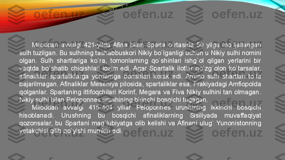 Miloddan  avvalgi  421-yilda  Afina  bilan  Sparta  o`rtasida  50  yilga  mo`ljallangan 
sulh tuzilgan. Bu sulhning tashabbuskori Nikiy bo`lganligi uchun u Nikiy sulhi nomini 
olgan.  Sulh  shartlariga  ko`ra,  tomonlarning  qo`shinlari  ishg`ol  qilgan  yerlarini  bir 
vaqtda  bo`shatib  chiqishlari  lozim  edi.  Agar  Spartalik  ilotlar  qo`zg`olon  ko`tarsalar, 
afinaliklar  spartaliklarga  yordamga  borishlari  kerak  edi.  Ammo  sulh  shartlari  to`la 
bajarilmagan. Afinaliklar Meseniya pilosida, spartaliklar esa, Frakiyadagi Amfiopolda 
qolganlar. Spartaning ittifoqchilari Korinf, Megara va Fiva Nikiy sulhini tan olmagan. 
Nikiy sulhi bilan Peloponnes urushining birinchi bosqichi tugagan. 
Miloddan  avvalgi  415-404  yillar  Peloponnes  urushining  ikkinchi  bosqichi 
hisoblanadi.  Urushning  bu  bosqichi  afinaliklarning  Sisiliyada  muvaffaqiyat 
qozonsalar,  bu  Spartani  mag`lubiyatga  olib  kelishi  va Afinani  ulug`  Yunonistonning 
yetakchisi qilib qo`yishi mumkin edi.  