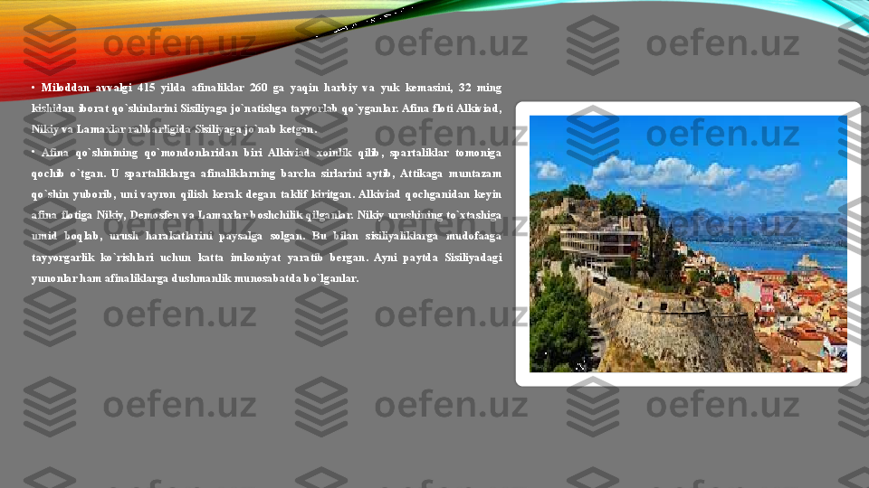 •
Miloddan  avvalgi  415  yilda  afinaliklar  260  ga  yaqin  harbiy  va  yuk  kemasini,  32  ming 
kishidan  iborat  qo`shinlarini  Sisiliyaga  jo`natishga  tayyorlab  qo`yganlar. Afina  floti Alkiviad, 
Nikiy va Lamaxlar rahbarligida Sisiliyaga jo`nab ketgan. 
•
Afina  qo`shinining  qo`mondonlaridan  biri  Alkiviad  xoinlik  qilib,  spartaliklar  tomoniga 
qochib  o`tgan.  U  spartaliklarga  afinaliklarning  barcha  sirlarini  aytib,  Attikaga  muntazam 
qo`shin  yuborib,  uni  vayron  qilish  kerak  degan  taklif  kiritgan.  Alkiviad  qochganidan  keyin 
afina  flotiga  Nikiy,  Demosfen  va  Lamaxlar  boshchilik  qilganlar.  Nikiy  urushining  to`xtashiga 
umid  boqlab,  urush  harakatlarini  paysalga  solgan.  Bu  bilan  sisiliyaliklarga  mudofaaga 
tayyorgarlik  ko`rishlari  uchun  katta  imkoniyat  yaratib  bergan.  Ayni  paytda  Sisiliyadagi 
yunonlar ham afinaliklarga dushmanlik munosabatda bo`lganlar.   