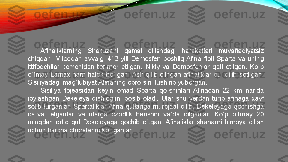 Afinaliklarning  Sirakuzani  qamal  qilishdagi  harakatlari  muvaffaqiyatsiz 
chiqqan.  Miloddan  avvalgi  413  yili  Demosfen  boshliq Afina  floti  Sparta  va  uning 
ittifoqchilari  tomonidan  tor-mor  etilgan.  Nikiy  va  Demosfenlar  qatl  etilgan.  Ko`p 
o`tmay  Lamax  ham  halok  bo`lgan. Asir  qilib  olingan  afinaliklar  qul  qilib  sotilgan. 
Sisiliyadagi mag`lubiyat Afinaning obro`sini tushirib yuborgan. 
Sisiliya  fojeasidan  keyin  omad  Sparta  qo`shinlari  Afinadan  22  km  narida 
joylashgan  Dekeleya  qishlog`ini  bosib  oladi.  Ular  shu  yerdan  turib  afinaga  xavf 
solib  turganlar.  Spartaliklar Afina  qullariga  murojaat  qilib,  Dekeleyaga  qochishga 
da`vat  etganlar  va  ularga  ozodlik  berishni  va`da  qilganlar.  Ko`p  o`tmay  20 
mingdan  ortiq  qul  Dekeleyaga  qochib  o`tgan.  Afinaliklar  shaharni  himoya  qilish 
uchun barcha choralarini ko`rganlar.  