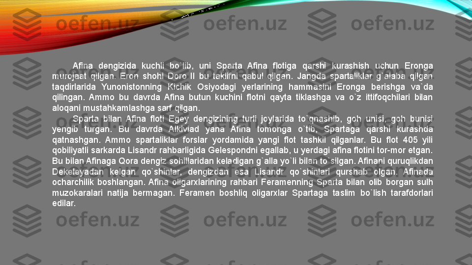 Afina  dengizida  kuchli  bo`lib,  uni  Sparta  Afina  flotiga  qarshi  kurashish  uchun  Eronga 
murojaat  qilgan.  Eron  shohi  Doro  II  bu  taklifni  qabul  qilgan.  Jangda  spartaliklar  g`alaba  qilgan 
taqdirlarida  Yunonistonning  Kichik  Osiyodagi  yerlarining  hammasini  Eronga  berishga  va`da 
qilingan.  Ammo  bu  davrda  Afina  butun  kuchini  flotni  qayta  tiklashga  va  o`z  ittifoqchilari  bilan 
aloqani mustahkamlashga sarf qilgan. 
Sparta  bilan  Afina  floti  Egey  dengizining  turli  joylarida  to`qnashib,  goh  unisi,  goh  bunisi 
yengib  turgan.  Bu  davrda  Alkiviad  yana  Afina  tomonga  o`tib,  Spartaga  qarshi  kurashda 
qatnashgan.  Ammo  spartaliklar  forslar  yordamida  yangi  flot  tashkil  qilganlar.  Bu  flot  405  yili 
qobiliyatli sarkarda Lisandr rahbarligida Gelespondni egallab, u yerdagi afina flotini tor-mor etgan. 
Bu bilan Afinaga Qora dengiz sohillaridan keladigan g`alla yo`li bilan to`silgan. Afinani quruqlikdan 
Dekeleyadan  kelgan  qo`shinlar,  dengizdan  esa  Lisandr  qo`shinlari  qurshab  olgan.  Afinada 
ocharchilik  boshlangan.  Afina  oligarxlarining  rahbari  Feramenning  Sparta  bilan  olib  borgan  sulh 
muzokaralari  natija  bermagan.  Feramen  boshliq  oligarxlar  Spartaga  taslim  bo`lish  tarafdorlari 
edilar.  