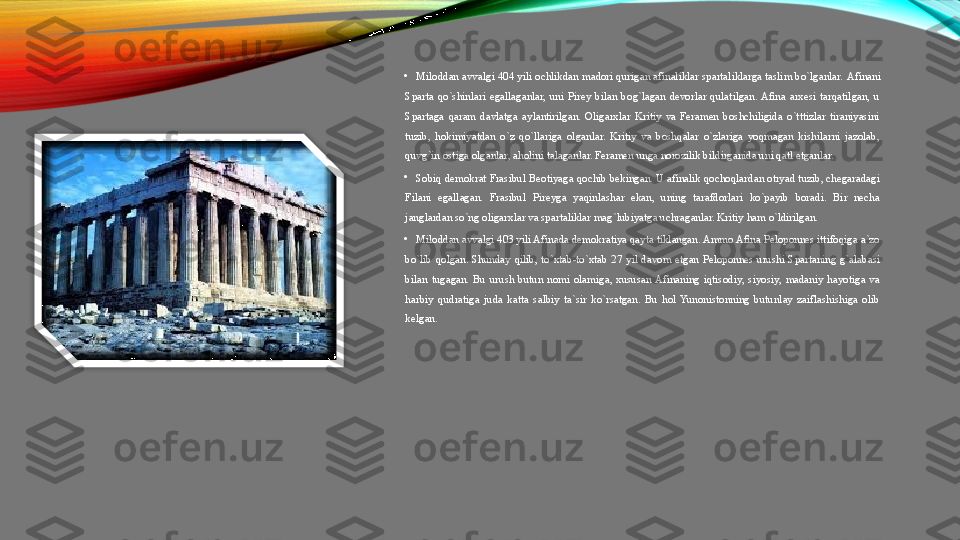 •
Miloddan avvalgi 404 yili ochlikdan madori qurigan afinaliklar spartaliklarga taslim bo`lganlar.  Afinani 
Sparta  qo`shinlari  egallaganlar,  uni  Pirey  bilan  bog`lagan  devorlar  qulatilgan. Afina  arxesi  tarqatilgan,  u 
Spartaga  qaram  davlatga  aylantirilgan.  Oligarxlar  Kritiy  va  Feramen  boshchiligida  o`tttizlar  tiraniyasini 
tuzib,  hokimiyatdan  o`z  qo`llariga  olganlar.  Kritiy  va  boshqalar  o`zlariga  yoqmagan  kishilarni  jazolab, 
quvg`in ostiga olganlar, aholini talaganlar. Feramen unga norozilik bildirganida uni qatl etganlar. 
•
Sobiq demokrat Frasibul Beotiyaga qochib bekingan. U afinalik qochoqlardan otryad tuzib, chegaradagi 
Filani  egallagan.  Frasibul  Pireyga  yaqinlashar  ekan,  uning  tarafdorlari  ko`payib  boradi.  Bir  necha 
janglardan so`ng oligarxlar va spartaliklar mag`lubiyatga uchraganlar. Kritiy ham o`ldirilgan. 
•
Miloddan avvalgi 403 yili Afinada demokratiya qayta tiklangan. Ammo Afina Peloponnes ittifoqiga a`zo 
bo`lib  qolgan.  Shunday  qilib,  to`xtab-to`xtab  27  yil  davom  etgan  Peloponnes  urushi  Spartaning  g`alabasi 
bilan  tugagan.  Bu  urush  butun  nomi  olamiga,  xususan Afinaning  iqtisodiy,  siyosiy,  madaniy  hayotiga  va 
harbiy  qudratiga  juda  katta  salbiy  ta`sir  ko`rsatgan.  Bu  hol  Yunonistonning  butunlay  zaiflashishiga  olib 
kelgan.   