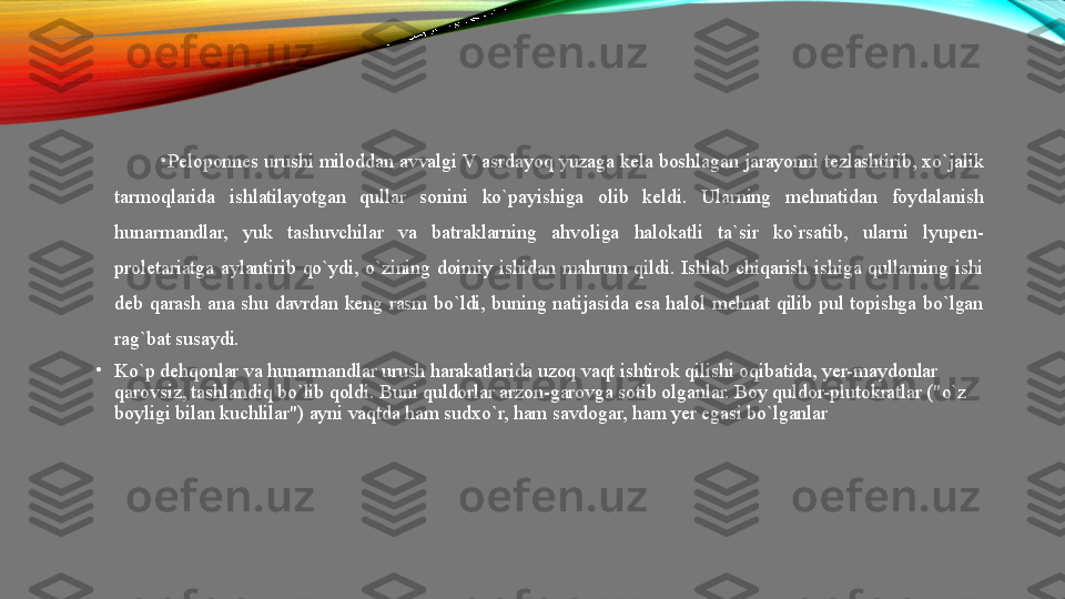 •
Peloponnes urushi miloddan avvalgi V asrdayoq yuzaga kela boshlagan jarayonni tezlashtirib, xo`jalik 
tarmoqlarida  ishlatilayotgan  qullar  sonini  ko`payishiga  olib  keldi.  Ularning  mehnatidan  foydalanish 
hunarmandlar,  yuk  tashuvchilar  va  batraklarning  ahvoliga  halokatli  ta`sir  ko`rsatib,  ularni  lyupen-
proletariatga  aylantirib  qo`ydi,  o`zining  doimiy  ishidan  mahrum  qildi.  Ishlab  chiqarish  ishiga  qullarning  ishi 
deb  qarash  ana  shu  davrdan  keng  rasm  bo`ldi,  buning  natijasida  esa  halol  mehnat  qilib  pul  topishga  bo`lgan 
rag`bat susaydi. 
•
Ko`p dehqonlar va hunarmandlar urush harakatlarida uzoq vaqt ishtirok qilishi oqibatida, yer-maydonlar 
qarovsiz, tashlandiq bo`lib qoldi. Buni quldorlar arzon-garovga sotib olganlar. Boy quldor-plutokratlar ("o`z 
boyligi bilan kuchlilar") ayni vaqtda ham sudxo`r, ham savdogar, ham yer egasi bo`lganlar 