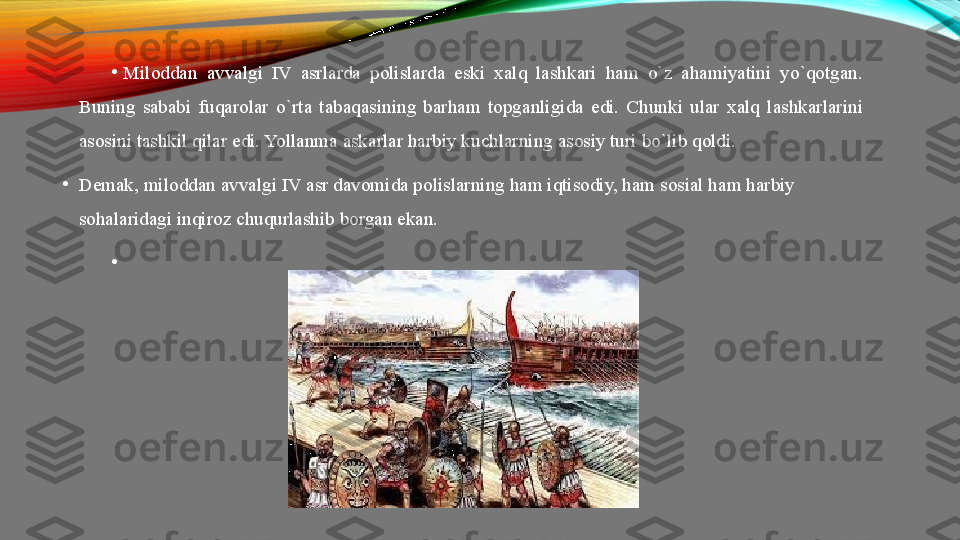 •
Miloddan  avvalgi  IV  asrlarda  polislarda  eski  xalq  lashkari  ham  o`z  ahamiyatini  yo`qotgan. 
Buning  sababi  fuqarolar  o`rta  tabaqasining  barham  topganligida  edi.  Chunki  ular  xalq  lashkarlarini 
asosini tashkil qilar edi. Yollanma askarlar harbiy kuchlarning asosiy turi bo`lib qoldi. 
•
Demak, miloddan avvalgi IV asr davomida polislarning ham iqtisodiy, ham sosial ham harbiy 
sohalaridagi inqiroz chuqurlashib borgan ekan.
•
  