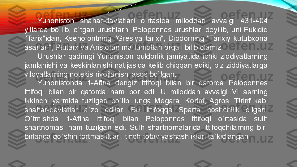 Yunoniston  shahar-davlatlari  o`rtasida  miloddan  avvalgi  431-404 
yillarda  bo`lib,  o`tgan  urushlarni  Peloponnes  urushlari  deyilib,  uni  Fukidid 
"Tarix"idan,  Ksenofontning  "Gresiya  tarixi",  Diodorning  "Tarixiy  kutubxona 
asarlari", Plutarx va Aristofan ma`lumotlari orqali bilib olamiz. 
Urushlar  qadimgi  Yunoniston  quldorlik  jamiyatida  ichki  ziddiyatlarning 
jamlanishi  va  keskinlanishi  natijasida  kelib  chiqqan  ediki,  biz  ziddiyatlarga 
viloyatlarning notekis rivojlanishi asos bo`lgan. 
Yunonistonda  1-Afina  dengiz  ittifoqi  bilan  bir  qatorda  Peloponnes 
ittifoqi  bilan  bir  qatorda  ham  bor  edi.  U  miloddan  avvalgi  VI  asrning 
ikkinchi  yarmida  tuzilgan  bo`lib,  unga  Megara,  Korinf,  Agros,  Tirinf  kabi 
shahar-davlatlar  a`zo  edilar.  Bu  ittifoqqa  Sparta  boshchilik  qilgan. 
O`tmishda  1-Afina  ittifoqi  bilan  Peloponnes  ittifoqi  o`rtasida  sulh 
shartnomasi  ham  tuzilgan  edi.  Sulh  shartnomalarida  ittifoqchilarning  bir-
birlariga qo`shin tortmasliklari, tinch-totuv yashashliklari ta`kidlangan.  