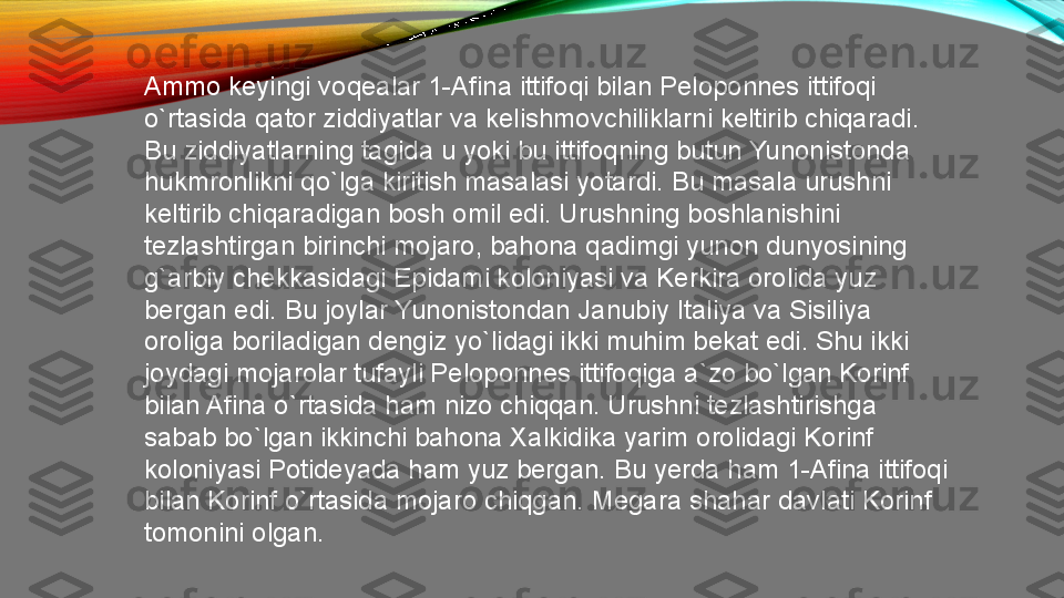 Ammo keyingi voqealar 1-Afina ittifoqi bilan Peloponnes ittifoqi 
o`rtasida qator ziddiyatlar va kelishmovchiliklarni keltirib chiqaradi. 
Bu ziddiyatlarning tagida u yoki bu ittifoqning butun Yunonistonda 
hukmronlikni qo`lga kiritish masalasi yotardi. Bu masala urushni 
keltirib chiqaradigan bosh omil edi. Urushning boshlanishini 
tezlashtirgan birinchi mojaro, bahona qadimgi yunon dunyosining 
g`arbiy chekkasidagi Epidami koloniyasi va Kerkira orolida yuz 
bergan edi. Bu joylar Yunonistondan Janubiy Italiya va Sisiliya 
oroliga boriladigan dengiz yo`lidagi ikki muhim bekat edi. Shu ikki 
joydagi mojarolar tufayli Peloponnes ittifoqiga a`zo bo`lgan Korinf 
bilan Afina o`rtasida ham nizo chiqqan. Urushni tezlashtirishga 
sabab bo`lgan ikkinchi bahona Xalkidika yarim orolidagi Korinf 
koloniyasi Potideyada ham yuz bergan. Bu yerda ham 1-Afina ittifoqi 
bilan Korinf o`rtasida mojaro chiqgan. Megara shahar davlati Korinf 
tomonini olgan.  