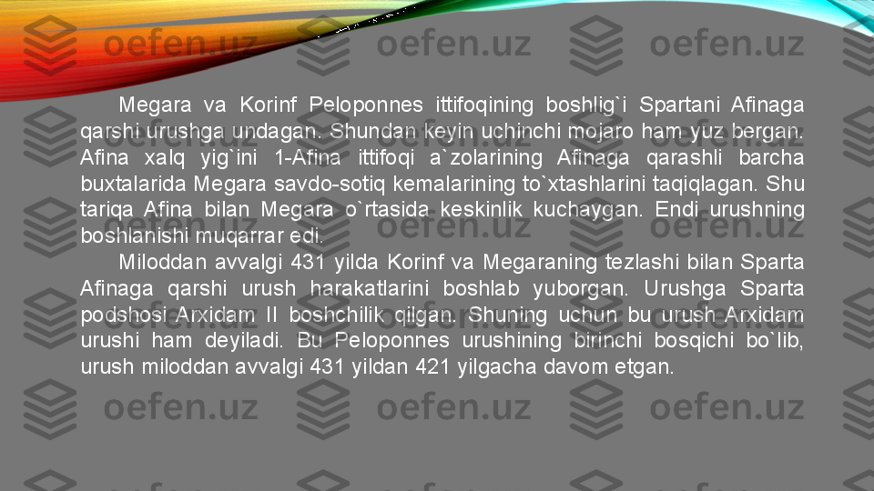 Megara  va  Korinf  Peloponnes  ittifoqining  boshlig`i  Spartani  Afinaga 
qarshi urushga undagan. Shundan keyin uchinchi mojaro ham yuz bergan. 
Afina  xalq  yig`ini  1-Afina  ittifoqi  a`zolarining  Afinaga  qarashli  barcha 
buxtalarida Megara savdo-sotiq kemalarining to`xtashlarini taqiqlagan. Shu 
tariqa  Afina  bilan  Megara  o`rtasida  keskinlik  kuchaygan.  Endi  urushning 
boshlanishi muqarrar edi. 
Miloddan  avvalgi  431  yilda  Korinf  va  Megaraning  tezlashi  bilan  Sparta 
Afinaga  qarshi  urush  harakatlarini  boshlab  yuborgan.  Urushga  Sparta 
podshosi  Arxidam  II  boshchilik  qilgan.  Shuning  uchun  bu  urush  Arxidam 
urushi  ham  deyiladi.  Bu  Peloponnes  urushining  birinchi  bosqichi  bo`lib, 
urush miloddan avvalgi 431 yildan 421 yilgacha davom etgan.  