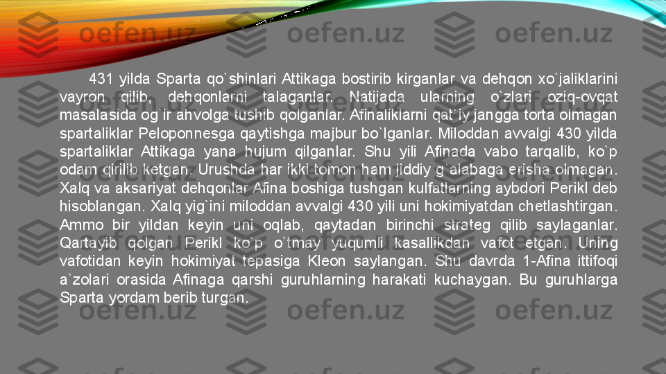 431  yilda  Sparta  qo`shinlari Attikaga  bostirib  kirganlar  va  dehqon  xo`jaliklarini 
vayron  qilib,  dehqonlarni  talaganlar.  Natijada  ularning  o`zlari  oziq-ovqat 
masalasida og`ir ahvolga tushib qolganlar. Afinaliklarni qat`iy jangga torta olmagan 
spartaliklar Peloponnesga qaytishga majbur bo`lganlar. Miloddan avvalgi 430 yilda 
spartaliklar  Attikaga  yana  hujum  qilganlar.  Shu  yili  Afinada  vabo  tarqalib,  ko`p 
odam qirilib ketgan. Urushda har ikki tomon ham jiddiy g`alabaga erisha olmagan. 
Xalq va aksariyat dehqonlar Afina boshiga tushgan kulfatlarning aybdori Perikl deb 
hisoblangan. Xalq yig`ini miloddan avvalgi 430 yili uni hokimiyatdan chetlashtirgan. 
Ammo  bir  yildan  keyin  uni  oqlab,  qaytadan  birinchi  strateg  qilib  saylaganlar. 
Qartayib  qolgan  Perikl  ko`p  o`tmay  yuqumli  kasallikdan  vafot  etgan.  Uning 
vafotidan  keyin  hokimiyat  tepasiga  Kleon  saylangan.  Shu  davrda  1-Afina  ittifoqi 
a`zolari  orasida  Afinaga  qarshi  guruhlarning  harakati  kuchaygan.  Bu  guruhlarga 
Sparta yordam berib turgan.  