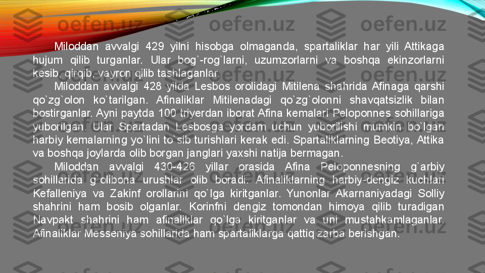 Miloddan  avvalgi  429  yilni  hisobga  olmaganda,  spartaliklar  har  yili  Attikaga 
hujum  qilib  turganlar.  Ular  bog`-rog`larni,  uzumzorlarni  va  boshqa  ekinzorlarni 
kesib, qirqib, vayron qilib tashlaganlar. 
Miloddan  avvalgi  428  yilda  Lesbos  orolidagi  Mitilena  shahrida  Afinaga  qarshi 
qo`zg`olon  ko`tarilgan.  Afinaliklar  Mitilenadagi  qo`zg`olonni  shavqatsizlik  bilan 
bostirganlar. Ayni paytda 100 triyerdan iborat Afina kemalari Peloponnes sohillariga 
yuborilgan.  Ular  Spartadan  Lesbosga  yordam  uchun  yuborilishi  mumkin  bo`lgan 
harbiy  kemalarning  yo`lini  to`sib  turishlari  kerak  edi.  Spartaliklarning  Beotiya, Attika 
va boshqa joylarda olib borgan janglari yaxshi natija bermagan. 
Miloddan  avvalgi  430-426  yillar  orasida  Afina  Peloponnesning  g`arbiy 
sohillarida  g`olibona  urushlar  olib  boradi.  Afinaliklarning  harbiy-dengiz  kuchlari 
Kefalleniya  va  Zakinf  orollarini  qo`lga  kiritganlar.  Yunonlar  Akarnaniyadagi  Solliy 
shahrini  ham  bosib  olganlar.  Korinfni  dengiz  tomondan  himoya  qilib  turadigan 
Navpakt  shahrini  ham  afinaliklar  qo`lga  kiritganlar  va  uni  mustahkamlaganlar. 
Afinaliklar Messeniya sohillarida ham spartaliklarga qattiq zarba berishgan.  