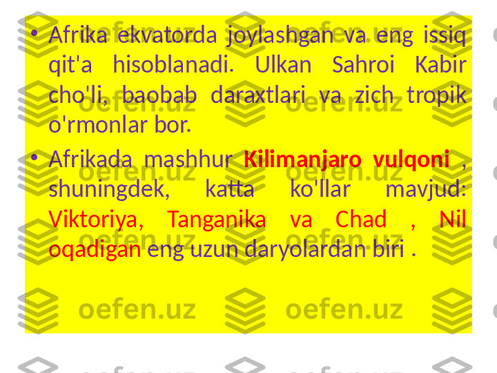 •
Afrika  ekvatorda  joylashgan  va  eng  issiq 
qit'a  hisoblanadi.  Ulkan  Sahroi  Kabir 
cho'li,  baobab  daraxtlari  va  zich  tropik 
o'rmonlar bor.
•
Afrikada  mashhur  Kilimanjaro  vulqoni  , 
shuningdek,  katta  ko'llar  mavjud: 
Viktoriya,  Tanganika  va  Chad  ,  Nil 
oqadigan  eng uzun daryolardan biri . 