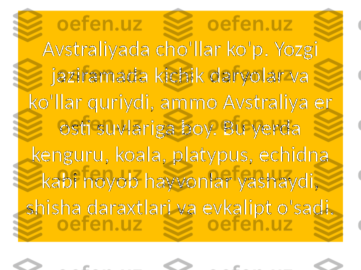 Avstraliyada cho'llar ko'p. Yozgi 
jaziramada kichik daryolar va 
ko'llar quriydi, ammo Avstraliya er 
osti suvlariga boy. Bu yerda 
kenguru, koala, platypus, echidna 
kabi noyob hayvonlar yashaydi, 
shisha daraxtlari va evkalipt o'sadi. 