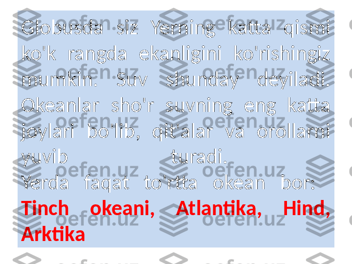 Globusda  siz  Yerning  katta  qismi 
ko'k  rangda  ekanligini  ko'rishingiz 
mumkin.  Suv  shunday  deyiladi. 
Okeanlar  sho'r  suvning  eng  katta 
joylari  bo'lib,  qit'alar  va  orollarni 
yuvib  turadi. 
Yerda  faqat  to'rtta  okean  bor: 
Tinch  okeani,  Atlantika,  Hind, 
Arktika 