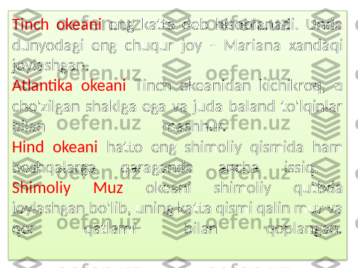 Tinch  okeani  eng  katta  deb  hisoblanadi.  Unda 
dunyodagi  eng  chuqur  joy  -  Mariana  xandaqi 
joylashgan. 
Atlantika  okeani  Tinch  okeanidan  kichikroq,  u 
cho'zilgan  shaklga  ega  va  juda  baland  to'lqinlar 
bilan  mashhur. 
Hind  okeani  hatto  eng  shimoliy  qismida  ham 
boshqalarga  qaraganda  ancha  issiq. 
Shimoliy  Muz  okeani  shimoliy  qutbda 
joylashgan bo'lib, uning katta qismi qalin muz va 
qor  qatlami  bilan  qoplangan.  