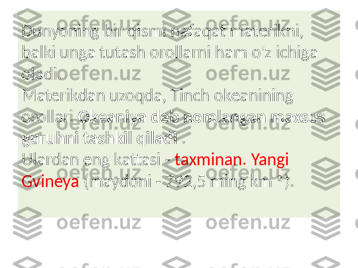 Dunyoning bir qismi nafaqat materikni, 
balki unga tutash orollarni ham o'z ichiga 
oladi. 
Materikdan uzoqda, Tinch okeanining 
orollari  Okeaniya deb nomlangan maxsus 
guruhni tashkil qiladi  . 
Ulardan eng kattasi -  taxminan. Yangi 
Gvineya  (maydoni - 792,5 ming km  2 
). 