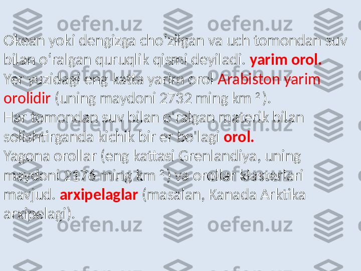 Okean yoki dengizga cho‘zilgan va uch tomondan suv 
bilan o‘ralgan quruqlik qismi deyiladi.   yarim orol.  
Yer yuzidagi eng katta yarim orol  Arabiston yarim 
orolidir  (uning maydoni 2732 ming km  2 
). 
Har tomondan suv bilan o'ralgan materik bilan 
solishtirganda kichik bir er bo'lagi   orol.  
Yagona orollar (eng kattasi Grenlandiya, uning 
maydoni 2176 ming km  2 
) va orollar klasterlari 
mavjud.   arxipelaglar   (masalan, Kanada Arktika 
arxipelagi). 