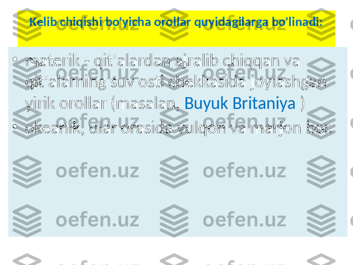 Kelib chiqishi bo'yicha orollar quyidagilarga bo'linadi:
•
materik - qit'alardan ajralib chiqqan va 
qit'alarning suv osti chekkasida joylashgan 
yirik orollar (masalan,  Buyuk Britaniya  )
•
okeanik, ular orasida vulqon va marjon bor. 