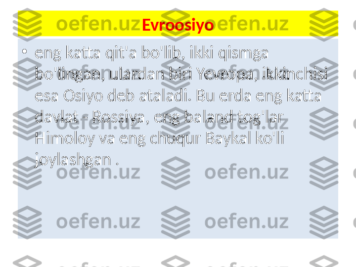 Evroosiyo
•
eng katta qit'a bo'lib, ikki qismga 
bo'lingan, ulardan biri Yevropa, ikkinchisi 
esa Osiyo deb ataladi. Bu erda eng katta 
davlat - Rossiya, eng baland tog'lar 
Himoloy va eng chuqur Baykal ko'li 
joylashgan  . 