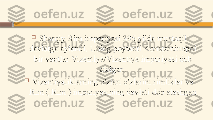 
Sharqiy Rim imperiyasi 395 yilda mustaqil 
davlatga aylandi. Uning poytaxti Konstantinopol 
bir vaqtlar Vizantiya/Vizantiya imperiyasi deb 
atalgan.

Vizantiyaliklarning o'zlari o'zlarini rimliklar va 
Rim ( Rim ) imperiyasining davlati deb atashgan    