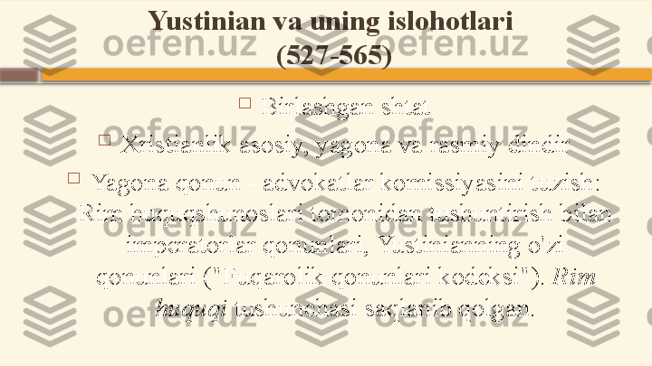 Yustinian va uning islohotlari 
(527-565)

Birlashgan shtat

Xristianlik asosiy, yagona va rasmiy dindir

Yagona qonun - advokatlar komissiyasini tuzish: 
Rim huquqshunoslari tomonidan tushuntirish bilan 
imperatorlar qonunlari, Yustinianning o'zi 
qonunlari ("Fuqarolik qonunlari kodeksi").  Rim 
huquqi  tushunchasi saqlanib qolgan.    