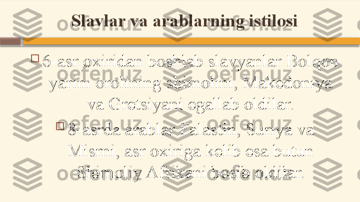 Slavlar va arablarning istilosi

6-asr oxiridan boshlab slavyanlar Bolqon 
yarim orolining shimolini, Makedoniya 
va Gretsiyani egallab oldilar.

8-asrda arablar Falastin, Suriya va 
Misrni, asr oxiriga kelib esa butun 
Shimoliy Afrikani bosib oldilar.    