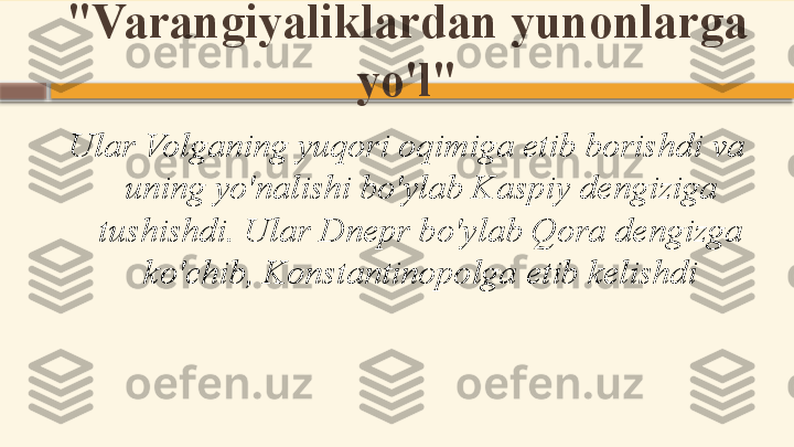 "Varangiyaliklardan yunonlarga 
yo'l"
Ular Volganing yuqori oqimiga etib borishdi va 
uning yo'nalishi bo'ylab Kaspiy dengiziga 
tushishdi. Ular Dnepr bo'ylab Qora dengizga 
ko'chib, Konstantinopolga etib kelishdi    