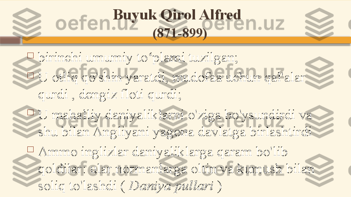 Buyuk Qirol Alfred  
(871-899)

birinchi umumiy to plami tuzilgan;ʻ

U otliq qo'shin yaratdi, mudofaa uchun qal'alar 
qurdi , dengiz floti qurdi;

U mahalliy daniyaliklarni o'ziga bo'ysundirdi va 
shu bilan Angliyani yagona davlatga birlashtirdi

Ammo inglizlar daniyaliklarga qaram bo'lib 
qoldilar: ular normanlarga oltin va kumush bilan 
soliq to'lashdi (  Daniya pullari  )    