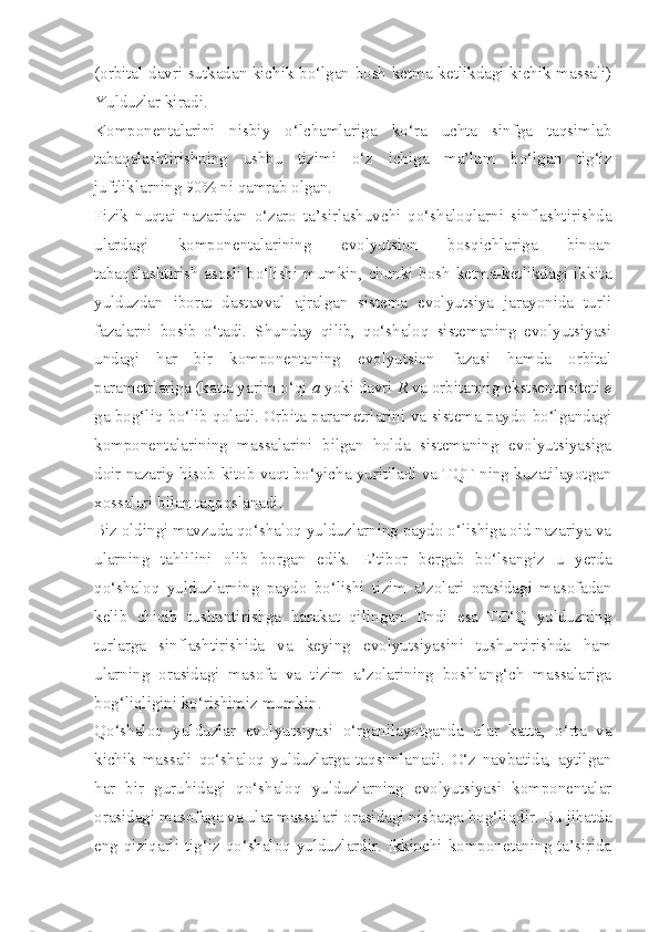 (orbital davri sutkadan kichik bo‘lgan bosh ketma-ketlikdagi kichik massali)
Yulduzlar kiradi.
Komponentalarini   nisbiy   o‘lchamlariga   ko‘ra   uchta   sinfga   taqsimlab
tabaqalashtirishning   ushbu   tizimi   o‘z   ichiga   ma’lum   bo‘lgan   tig‘iz
juftliklarning 90% ni qamrab olgan.
Fizik   nuqtai   nazaridan   o‘zaro   ta’sirlashuvchi   qo‘shaloqlarni   sinflashtirishda
ulardagi   komponentalarining   evolyutsion   bosqichlariga   binoan
tabaqalashtirish asosli bo‘lishi mumkin, chunki bosh ketma-ketlikdagi ikkita
y ulduzdan   iborat   dastavval   ajralgan   sistema   evolyutsiya   jarayonida   turli
fazalarni   bosib   o‘tadi.   Shunday   qilib,   qo‘shaloq   sistemaning   evolyutsiyasi
undagi   har   bir   komponentaning   evolyutsion   fazasi   hamda   orbital
parametrlariga (katta yarim o‘qi  a  yoki davri  R  va orbitaning ekstsentrisiteti  e
ga bog‘liq bo‘lib qoladi. Orbita parametrlarini va sistema paydo bo‘lgandagi
komponentalarining   massalarini   bilgan   holda   sistemaning   evolyutsiyasiga
doir nazariy hisob-kitob vaqt bo‘yicha yuritiladi va TQT ning kuzatilayotgan
xossalari bilan taqqoslanadi. 
Biz oldingi mavzuda qo‘shaloq yulduzlarning paydo o‘lishiga oid nazariya va
ularning   tahlilini   olib   borgan   edik.   E’tibor   bergab   bo‘lsangiz   u   yerda
qo‘shaloq   yulduzlarning   paydo   bo‘lishi   tizim   a’zolari   orasidagi   masofadan
kelib   chiqib   tushuntirishga   harakat   qilingan.   Endi   esa   TO‘Q   yulduzning
turlarga   sinflashtirishida   va   keying   evolyutsiyasini   tushuntirishda   ham
ularning   orasidagi   masofa   va   tizim   a’zolarining   boshlang‘ch   massalariga
bog‘liqligini ko‘rishimiz mumkin.
Qo‘shaloq   yulduzlar   evolyutsiyasi   o‘rganilayotganda   ular   katta,   o‘rta   va
kichik   massali   qo‘shaloq   yulduzlarga   taqsimlanadi.   O‘z   navbatida,   aytilgan
har   bir   guruhidagi   qo‘shaloq   yulduzlarning   evolyutsiyasi   komponentalar
orasidagi masofaga va ular massalari orasidagi nisbatga bog‘liqdir. Bu jihatda
eng qiziqarli tig‘iz qo‘shaloq yulduzlardir. Ikkinchi komponetaning ta’sirida 