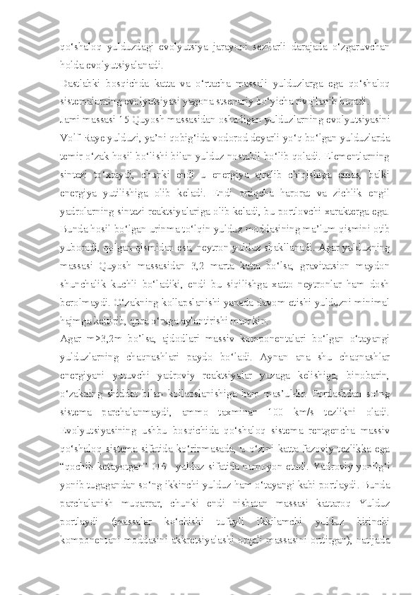 qo‘shaloq   yulduzdagi   evolyutsiya   jarayoni   sezilarli   darajada   o‘zgaruvchan
holda evolyutsiyalanadi.
Dastlabki   bosqichda   katta   va   o‘rtacha   massali   y ulduzlarga   ega   qo‘shaloq
sistemalarning evolyutsiyasi yagona stsenariy bo‘yicha rivojlanib boradi. 
Jami massasi 15 Quyosh massasidan oshadigan  y ulduzlarning evolyutsiyasini
Volf-Raye yulduzi, ya’ni qobig‘ida vodorod deyarli yo‘q bo‘lgan yulduzlarda
temir o‘zak hosil bo‘lishi bilan yulduz nostabil bo‘lib qoladi. Elementlarning
sintezi   to‘xtaydi,   chunki   endi   u   energiya   ajralib   chiqishiga   emas,   balki
energiya   yutilishiga   olib   keladi.   Endi   ortiqcha   harorat   va   zichlik   engil
yadrolarning sintezi reaktsiyalariga olib keladi, bu portlovchi xarakterga ega.
Bunda hosil bo‘lgan urinma to‘lqin  y ulduz moddasining ma’lum qismini otib
yuboradi, qolgan qismidan esa, neytron  y ulduz shakllanadi. Agar  y ulduzning
massasi   Quyosh   massasidan   3,2   marta   katta   bo‘lsa,   gravitatsion   maydon
shunchalik   kuchli   bo‘ladiki,   endi   bu   siqilishga   xatto   neytronlar   ham   dosh
berolmaydi. O‘zakning kollapslanishi yanada davom etishi yulduzni minimal
hajmga keltirib, qora o‘raga aylantirishi mumkin.
Agar   m>3,2m   bo’lsa,   ajdodlari   massiv   komponentalari   bo‘lgan   o‘tayangi
yulduzlarning   chaqnashlari   paydo   bo‘ladi.   Aynan   ana   shu   chaqnashlar
energiyani   yutuvchi   yadroviy   reaktsiyalar   yuzaga   kelishiga,   binobarin,
o‘zakning   shiddat   bilan   kollapslanishiga   ham   mas’uldir.   Portlashdan   so‘ng
sistema   parchalanmaydi,   ammo   taxminan   100   km/s   tezlikni   oladi.
Evolyutsiyasining   ushbu   bosqichida   qo‘shaloq   sistema   rentgencha   massiv
qo‘shaloq   sistema   sifatida   ko‘rinmasada,   u   o‘zini   katta   fazoviy   tezlikka   ega
“qochib ketayotgan” OB–   y ulduz sifatida namoyon etadi. Y a droviy yonilg‘i
yonib tugagandan so‘ng ikkinchi  y ulduz ham o‘tayangi kabi portlaydi. Bunda
parchalanish   muqarrar,   chunki   endi   nisbatan   massasi   kattaroq   Yulduz
portlaydi   (massalar   ko‘chishi   tufayli   ikkilamchi   yulduz   birinchi
komponentani moddasini akkretsiyalashi orqali massasini orttirgan), natijada 