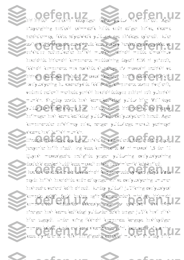 biri-biridan   uzoqlashib   ketayotgan   ikkita   yulduz   hosil   bo‘ladi.   Agar
o‘tayangining   portlashi   asimmetrik   holda   sodir   etilgan   bo‘lsa,   sistema
parchalanmay,   ikkita   relyativistik   yulduzga   ega   ob’ektga   aylanadi.   Bular
tezligi 800 km/s gacha etuvchi juda katta xususiy harakatlarga ega yakka va
qo‘shaloq   radiopulsarlar   bo‘lishi   mumkin.   Birinchi   modda   almashinuv
bosqichida   birlamchi   komponenta   moddasining   deyarli   60%   ni   yo‘qotib,
ikkinchi   komponenta   mos   ravishda   shunchaga   o‘z   massasini   orttirishi   va
birinchi   yulduzga   nisbatan   massasi   kattaroq   bo‘lib   qolishi   mumkin.
Evolyutsiyaning   bu   stsenariysida   ikkilamchi   komponenta   tezroq   rivojlanib,
vodorod   qatlamli   manbada   yonishi   bosqichidadayoq   qobiqni   otib   yuborishi
mumkin.   Shunday   tarzda   bosh   ketma-ketlikdagi   yulduz   bilan   Volf-Raye
yulduzidan   iborat   sistema   hosil   bo‘ladi,   bunda   birlamchi   yulduz   massiv
bo‘lmagan bosh ketma-ketlikdagi yulduz kabi evolyutsiyalanib boradi. Agar
komponentalar   qo‘shilmay   qolsa,   rentgen   yulduzlarga   mansub   yarimayri
sistema hosil bo‘lishi mumkin.
O‘rtacha   massalarga   ega   tig‘iz   qo‘shaloq   sistemalarda   ham   ancha   qiziqarli
jarayonlar   bo‘lib   o‘tadi.   Eng   katta   komponenta   M
1   ni   massasi   1,5   dan   10
Quyosh   massasigacha   oralig‘ida   yotgan   yulduzning   evolyutsiyasining
dastlabki etaplari huddi katta massali qo‘shaloq tizimlarniki kabi bo‘ladi.
Dastlabki   modda   almashinuvi   birinchi   komponentada   aynigan   geliyli   o‘zak
paydo   bo‘lish   bosqichida   sodir   etilayotgan   bo‘lsa   evolyutsiyaning   umuman
boshqacha   varianti   kelib   chiqadi.   Bunday   yulduzli   juftlikning   evolyutsiyasi
kompakt   geliyli   (yoki   boshqa   og‘ir   elementlardan)   mitti   va   birlamchi
komponentasi   moddasidan   akkretsiyalangan   tez   aylanuvchi   disk   bilan
o‘rangan   bosh   ketma-ketlikdagi   yulduzdan   tarkib   topgan   juftlik   hosil   qilish
bilan   tugaydi.   Undan   so‘ng   ikkinchi   komponeta   kengaya   boshlaydigan
moment keladi. Bunda eng keng sistemalarda, ya’ni, katta yarim o‘q   a   ning
katta   qiymatlarida   u   Rosh   qobig‘igacha   etmasligi   mumkin.   Shunday   qilib, 