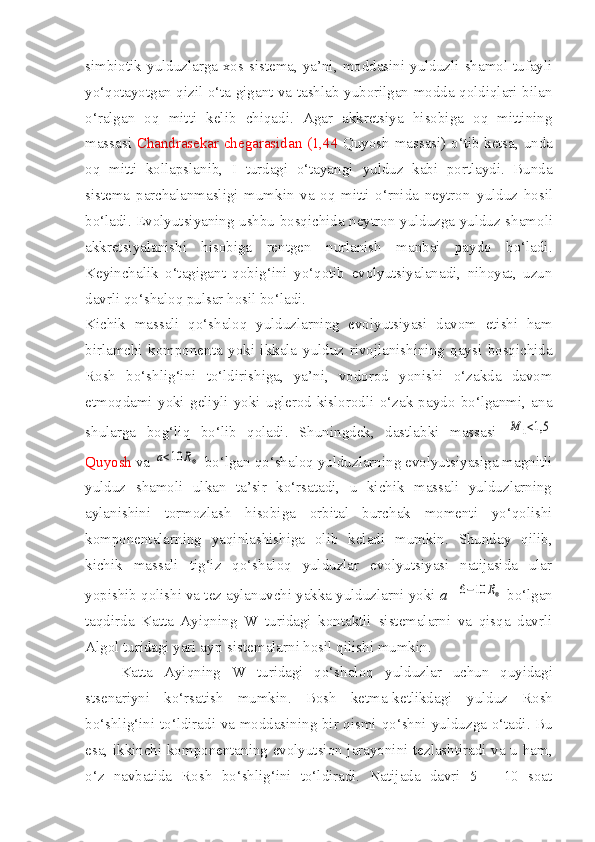 simbiotik  yulduzlarga xos sistema, ya’ni, moddasini  yulduzli  shamol  tufayli
yo‘qotayotgan qizil o‘ta gigant va tashlab yuborilgan modda qoldiqlari bilan
o‘ralgan   oq   mitti   kelib   chiqadi.   Agar   akkretsiya   hisobiga   oq   mittining
massasi   Chandrasekar chegarasidan (1,44   Quyosh massasi) o‘tib ketsa, unda
oq   mitti   kollapslanib,   I   turdagi   o‘tayangi   y ulduz   kabi   portlaydi.   Bunda
sistema   parchalanmasligi   mumkin   va   oq   mitti   o‘rnida   neytron   y ulduz   hosil
bo‘ladi. Evolyutsiyaning ushbu bosqichida neytron   y ulduzga   y ulduz shamol i
akkretsiyalanishi   hisobiga   rentgen   nurlanish   manbai   paydo   bo‘ladi.
Keyinchalik   o‘tagigant   qobig‘ini   yo‘qotib   evolyutsiyalanadi,   nihoyat,   uzun
davrli qo‘shaloq pulsar hosil bo‘ladi.
Kichik   massali   qo‘shaloq   y ulduzlarning   evolyutsiyasi   davom   etishi   ham
birlamchi   komponenta   yoki   ikkala   y ulduz   rivojlanishining   qaysi   bosqichida
Rosh   bo‘shlig‘ini   to‘ldirishiga,   ya’ni,   vodorod   yonishi   o‘zakda   davom
etmoqdami   yoki   geliyli   yoki   uglerod-kislorodli   o‘zak   paydo   bo‘lganmi,   ana
shularga   bog‘liq   bo‘lib   qoladi.   Shuningdek,   dastlabki   massasi  M	1<1,5
Quyosh  va 	
a<10	R⊗  bo‘lgan qo‘shaloq yulduzlarning evolyutsiyasiga magnitli
yulduz   shamoli   ulkan   ta’sir   ko‘rsatadi,   u   kichik   massali   yulduzlarning
aylanishini   tormozlash   hisobiga   orbital   burchak   momenti   yo‘qolishi
komponentalarning   yaqinlashishiga   olib   keladi   mumkin.   Shunday   qilib,
kichik   massali   tig‘iz   qo‘shaloq   yulduzlar   evolyutsiyasi   natijasida   ular
yopishib qolishi va tez aylanuvchi yakka yulduzlarni yoki  a=	
6−10	R⊗  bo‘lgan
taqdirda   Katta   Ayiqning   W   turidagi   kontaktli   sistemalarni   va   qisqa   davrli
Algol turidagi yari ayri sistemalarni hosil qilishi mumkin.
Katta   Ayiqning   W   turidagi   qo‘shaloq   y ulduzlar   uchun   quyidagi
stsenariyni   ko‘rsatish   mumkin.   Bosh   ketma-ketlikdagi   y ulduz   Rosh
bo‘shlig‘ini to‘ldiradi va moddasining bir qismi qo‘shni   y ulduzga o‘tadi. Bu
esa, ikkinchi komponentaning evolyutsion jarayonini tezlashtiradi va u ham,
o‘z   navbatida   Rosh   bo‘shlig‘ini   to‘ldiradi.   Natijada   davri   5   –   10   soat 