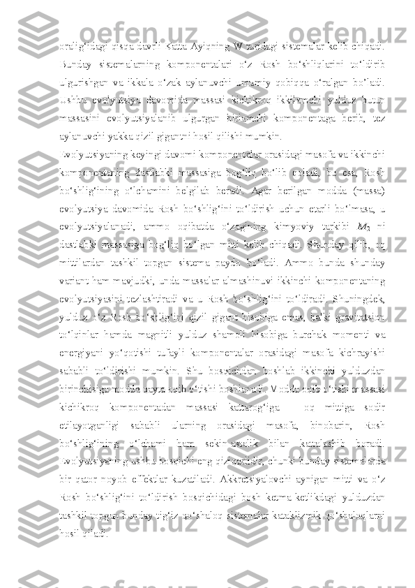 oralig‘idagi qisqa davrli Katta Ayiqning W turidagi sistemalar kelib chiqadi.
Bunday   sistemalarning   komponentalari   o‘z   Rosh   bo‘shliqlarini   to‘ldirib
ulgurishgan   va   ikkala   o‘zak   aylanuvchi   umumiy   qobiqqa   o‘ralgan   bo’ladi.
Ushbu   evolyutsiya   davomida   massasi   kichikroq   ikkilamchi   y ulduz   butun
massasini   evolyutsiyalanib   ulgurgan   birlamchi   komponentaga   berib,   tez
aylanuvchi yakka qizil gigantni hosil qilishi mumkin. 
Evolyutsiyaning keyingi davomi komponentalar orasidagi masofa va ikkinchi
komponentaning   dastlabki   massasiga   bog‘liq   bo‘lib   qoladi,   bu   esa,   Rosh
bo‘shlig‘ining   o‘lchamini   belgilab   beradi.   Agar   berilgan   modda   (massa)
evolyutsiya   davomida   Rosh   bo‘shlig‘ini   to‘ldirish   uchun   etarli   bo‘lmasa,   u
evolyutsiyalanadi,   ammo   oqibatda   o‘zagining   kimyoviy   tarkibi   M
2   ni
dastlabki   massasiga   bog‘liq   bo‘lgan   mitti   kelib   chiqadi.   S h unday   qilib,   oq
mittilardan   tashkil   topgan   sistema   paydo   bo‘ladi.   Ammo   bunda   shunday
variant ham mavjudki, unda massalar almashinuvi ikkinchi komponentaning
evolyutsiyasini   tezlashtiradi   va   u   Rosh   bo‘shlig‘ini   to‘ldiradi.   S h uningdek,
y ulduz   o‘z   Rosh   bo‘shlig‘ini   qizil   gigant   hisobiga   emas,   balki   gravitatsion
to‘lqinlar   hamda   magnitli   y ulduz   shamoli   hisobiga   burchak   momenti   va
energiyani   yo‘qotishi   tufayli   komponentalar   orasidagi   masofa   kichrayishi
sababli   to‘ldirishi   mumkin.   S h u   bosqichdan   boshlab   ikkinchi   y ulduzdan
birinchisiga modda qayta oqib o‘tishi boshlanadi. Modda oqib o‘tishi massasi
kichikroq   komponentadan   massasi   kattarog‘iga   –   oq   mittiga   sodir
etilayotganligi   sababli   ularning   orasidagi   masofa,   binobarin,   Rosh
bo‘shlig‘ining   o‘lchami   ham   sekin-astalik   bilan   kattalashib   boradi.
Evolyutsiyaning ushbu bosqichi eng qiziqarlidir, chunki bunday sistemalarda
bir   qator   noyob   effektlar   kuzatiladi.   Akkretsiyalovchi   aynigan   mitti   va   o‘z
Rosh   bo‘shlig‘ini   to‘ldirish   bosqichidagi   bosh   ketma-ketlikdagi   y ulduzdan
tashkil topgan bunday tig‘iz qo‘shaloq sistemalar kataklizmik qo‘shaloqlarni
hosil qiladi. 