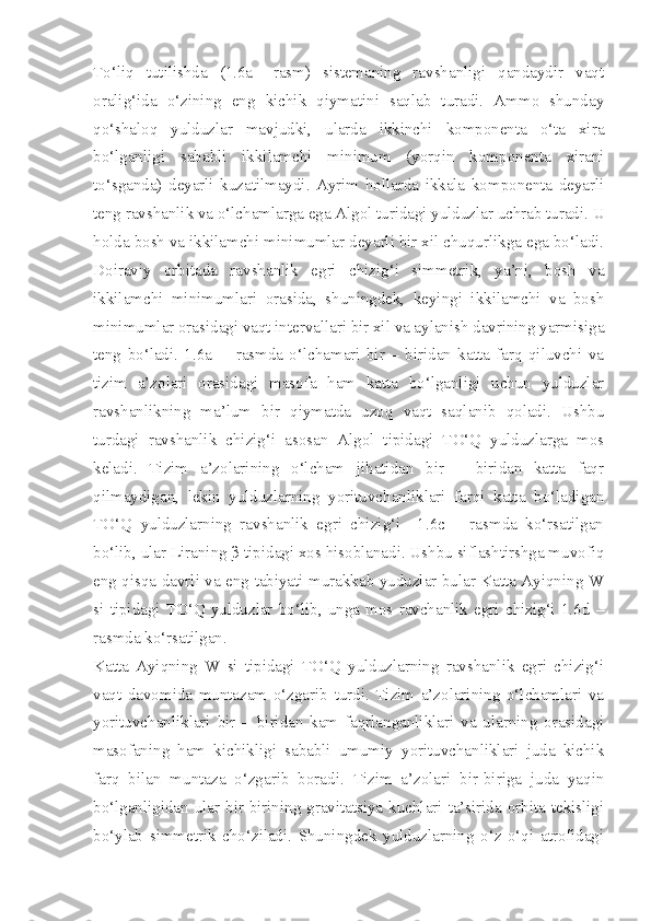 To‘liq   tutilishda   (1.6a   –rasm)   sistemaning   ravshanligi   qandaydir   vaqt
oralig‘ida   o‘zining   eng   kichik   qiymatini   saqlab   turadi.   Ammo   shunday
qo‘shaloq   yulduzlar   mavjudki,   ularda   ikkinchi   komponenta   o‘ta   xira
bo‘lganligi   sababli   ikkilamchi   minimum   (yorqin   komponenta   xirani
to‘sganda)   deyarli   kuzatilmaydi.   Ayrim   hollarda   ikkala   komponenta   deyarli
teng ravshanlik va o‘lchamlarga ega Algol turidagi yulduzlar uchrab turadi. U
holda bosh va ikkilamchi minimumlar deyarli bir xil chuqurlikga ega bo‘ladi.
Doiraviy   orbitada   ravshanlik   egri   chizig‘i   simmetrik,   ya’ni,   bosh   va
ikkilamchi   minimumlari   orasida,   shuningdek,   keyingi   ikkilamchi   va   bosh
minimumlar orasidagi vaqt intervallari bir xil va aylanish davrining yarmisiga
teng   bo‘ladi.   1.6a   -     rasmda   o‘lchamari   bir   –   biridan   katta   farq   qiluvchi   va
tizim   a’zolari   orasidagi   masofa   ham   katta   bo‘lganligi   uchun   yulduzlar
ravshanlikning   ma’lum   bir   qiymatda   uzoq   vaqt   saqlanib   qoladi.   Ushbu
turdagi   ravshanlik   chizig‘i   asosan   Algol   tipidagi   TO‘Q   yulduzlarga   mos
keladi.   Tizim   a’zolarining   o‘lcham   jihatidan   bir   –   biridan   katta   faqr
qilmaydigan,   lekin   yulduzlarning   yorituvchanliklari   farqi   katta   bo‘ladigan
TO‘Q   yulduzlarning   ravshanlik   egri   chizig‘i     1.6c   –   rasmda   ko‘rsatilgan
bo‘lib, ular Liraning β tipidagi xos hisoblanadi. Ushbu siflashtirshga muvofiq
eng qisqa davrli va eng tabiyati murakkab yuduzlar bular Katta Ayiqning W
si   tipidagi   TO‘Q  yulduzlar   bo‘lib,   unga   mos  ravchanlik   egri   chizig‘i   1.6d   –
rasmda ko‘rsatilgan.
Katta   Ayiqning   W   si   tipidagi   TO‘Q   yulduzlarning   ravshanlik   egri   chizig‘i
vaqt   davomida   muntazam   o‘zgarib   turdi.   Tizim   a’zolarining   o‘lchamlari   va
yorituvchanliklari   bir   –   biridan   kam   faqrlanganliklari   va   ularning   orasidagi
masofaning   ham   kichikligi   sababli   umumiy   yorituvchanliklari   juda   kichik
farq   bilan   muntaza   o‘zgarib   boradi.   Tizim   a’zolari   bir-biriga   juda   yaqin
bo‘lganligidan ular bir-birining gravitatsiya kuchlari ta’sirida orbita tekisligi
bo‘ylab   simmetrik   cho‘ziladi.   Shuningdek   yulduzlarning   o‘z   o‘qi   atrofidagi 
