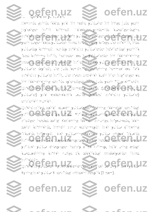 1. Qo’shaloq yulduzlar.
Osmonda   gohida   ikkita   yoki   bir   necha   yulduzlar   bir   biriga   juda   yaqin
joylashgan   bo‘lib   ko‘rinadi .   Teleskop   yordamida   kuzatilgandagina
qo‘ shaloqligi   bilinadigan juda ko‘p yulduzlar topilgan; ular bir-birlariga juda
yaqin turgan ikkita yulduzdan iborat bo‘lib, oddiy ko‘zga ular qo‘shilib, bitta
yulduzday   ko‘rinadi.   Bunday   qo‘shaloq   yulduzlardan   ba’zilaridagi   yaqinlik
faqat   ko‘rinma   bo‘lib,   haqiqatan   esa   bu   yulduzlardan   biri   ikkinchisining
orqasida   juda   uzoqda   joylashgan   bo‘ladi.   Bunday   yulduzlar   optik   qo‘ shaloq
yulduzlar   deyiladi;   ular   juda   kamdir.   Qolganlarining   hammasi   esa   fizik
qo‘ shaloq   yulduzlar   bo‘lib,   ular   o‘zaro   tortishish   kuchi   bilan   bog‘langan   va
biri   ikkinchisining   atrofida   aylanadigan   ikkita   juda   yaqin   “Quyosh”lardir.
Qo‘shaloqlik   tabiati   gohida   fotometrik   usulda   (to‘siluvchan   qo‘shaloq
yulduzlar)   yoki   spektroskopik   usulda   (spektral   qo‘shaloq   yulduzlar)
aniqlanishi mumkin.
Qo‘shaloqlikni   tashkil   etuvchi   yulduzlardan   birining   ikkinchisi   atrofidagi
yo‘li   hamma   vaqt   ellips   bo‘ladi.   Yo‘ldosh   yulduzning   shu   ellips   bo‘yicha
qiladigan   harakat   tezligi   Keplerning   ikkinchi   qonuniga   bo‘ysunsada,   lekin
tashqi   ko‘rinishda,   birinchi   qonun   saqlanmaydi:   bosh   yulduz   ellipsning
fokusida   bo‘lmaydi.   Bosh   yulduzning   ikkinchi   yulduz   orbitasi   fokusida
bo‘lmasligiga   sabab,   bizga   ko‘rinayotgan   yulduz   harakatining   ellipsi   fazoda
yo‘ldosh   yulduz   chizayotgan   haqiqiy   ellips   bo‘lmay,   balki   uning   erdagi
kuzatuvchining   ko‘rish   nuriga   tik   tekislikdagi   proeksiyasidan   iborat
bo‘lishidir.
Qo‘shaloq yulduzlarning orbita elementlarini aniqlash uchun yo‘ldosh yulduz
S
2  ning bosh yulduz S
1  atrofidagi orbitasini qaraylik (2-rasm). 