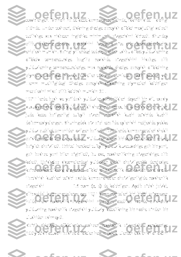 tasvirlangan. Birinchi holda katta komponenta oldinda, ikkinchisida – kichigi
oldinda. Undan tashqari, diskning chetiga qorayish effekti mavjudligi xalqali
tutilishga   xos   nisbatan   ingichka   minimumli   o‘zgarishni   kiritadi.   Shunday
qilib,   diskning   chetiga   qorayishini   faqatgina   o‘ta   aniq   kuzatuvlardagina
aniqlash mumkin. So‘ngi yillardagi tadqiqotlardan ushbu effect yulduzlarning
effektiv   temperatursiga   bog‘liq   ravishda   o‘zgarishini   hisobga   olib
yulduzlarning   temperaturalariga   mos   ravishda   chetiga   qorayish   effektining
qiymatlari   berilgan   maxsus   jadvallar   tuzilgan.   Jumladan   1993   –yildagi   van
Hamm   mualifigidagi   Chetiga   qorayish   effektining   qiymatlari   keltirilgan
maqolasini misol qilib keltirsh mumkin[20].
TO‘T   larda   bosh   va   yo‘ldosh   yulduzlar   yorqinliklari   deyarli   bir   xil,   asosiy
xususiyati esa, ikkala yulduz shakli sharsimon emas, balki nisbiy o‘lchamlari
juda   katta   bo‘lganligi   tufayli   o‘zaro   tortishish   kuchi   ta’sirida   kuchli
deformatsiyalangan. Shuningdek o‘z o‘qi atrofida aylanishi natijasida yakka
yulduz qutblari tomonidan ezilgan bo‘ladi. TO‘T larda komponentalari shakli
qo‘shimcha deformatsiyalanadi. Yulduzlar  ularni birlashtirib  turuvchi  chiziq
bo‘ylab cho‘ziladi. Orbital harakati tufayli yulduz kuzatuvchiga goh bir yoni,
goh   boshqa   yoni   bilan   o‘giriladi,   bu   esa,   ravshanlikning   o‘zgarishiga   olib
keladi.   Qo‘shaloq   sistemalardagi   yulduzlar   shakli   cho‘zilganlik   darajasiga
ko‘ra   ravshanlikning   o‘zgarishi   effekti   ellipsoidallik   effekti   deb   nomlanadi.
Tortishish   kuchlari   ta’siri   ostida   komponentalar   cho‘zilganligida   ravshanlik
o‘zgarishi                               1.6-rasm   (c,   d)   da   keltirilgan.   Aytib   o‘tish   joizki,
ellipsoidal   komponentalarga   ega   TQT   komponentalari   biri-birini   to‘smagan
holda   ham   ravshanlik   o‘zgarishini   namoyon   etadilar.   Bunda   qo‘shaloq
yulduzning   ravshanlik   o‘zgarishi   yulduziy   kattalikning   bir   necha   o‘ndan   bir
ulushidan oshmaydi.
Ko‘rib   chiqilgan   effektlardan   tashqari   ravshanlik   o‘zgarishi     xarakteriga
jiddiy ta’sir etuvchi boshqa effektlar ham mavjud, ulardan akslanish effektini 