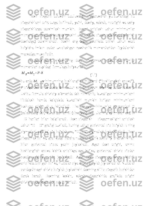 Davri   o‘zgarib   turuvchi   tutuluvchan   o‘zgaruvchan   yulduzlardagi   bu
o‘zgarishlarni   to‘rt   turga   bo’linadi,   ya’ni,   davriy,   sakrab,   noto‘g‘ri   va   asriy
o‘zgarishlarga   taqsimlash   mumkin.   Davrni   aniqlash   uchun   minimumlar
momentlari orasidagi vaqt ayirmasini ular orasida o‘tgan tsikllarga (aylanish
davrlarga)   taqsimlanadi.   Davrni   eng   katta   aniqlikda   topish   uchun   vaqt
bo‘yicha   imkon   qadar   uzoqlashgan   ravshanlik   momentlaridan   foydalanish
maqsadga muvofiqdir.
Shunday   qilib,   sistemaning   davri   o‘zgarmas   bo‘lsa,   minimumlar
momentlari quyidagi formulaga bo‘ysunadi:M	E=	M	0+	P⋅E
                                                  (1.1)
bu   erda   M
0   –   minimumning   boshlang‘ich   momenti   (“boshlang‘ich   epoxa”),
P -o‘zgaruvchanlik   davri,   E   –   butun   son   (minimum   M
E   ning   tartib   raqami).
Ushbu   formula   chiziqiy   efemerida   deb   nomlanib,   kuzatilgan   minimumlarni
ifodalash   hamda   kelajakda   kuzatilishi   mumkin   bo‘lgan   minimumlarni
bashorat   etish   uchun   ishlatiladi.   Hisoblangan   minimumlar   momentlari   C
(calculated) deb, kuzatilganlari O (observed) deb, ularning ayirmalari esa, O
–   C   harflari   bilan   belgilanadi.   Davr   o‘zgarish   –   o‘zgarmasligini   aniqlash
uchun “O – C” grafigi tuziladi, buning uchun gorizontal o‘q bo‘ylab E ning
qiymatlari, vertikal o‘q bo‘ylab esa, “O – C” qiymatlari joylashtiriladi. Davr
o‘zgarmas  bo‘lsa,  grafikdagi  barcha  nuqtalar  kichik   tasodifiy  chetlashishlari
bilan   gorizontal   o‘qqa   yaqin   joylashadi.   Agar   davr   to‘g‘ri,   ammo
boshlang‘ich   epoxa   kichik   aniqlikga   ega   bo‘lsa,   gorizontal   chiziq   o‘qdan
pastda   yoki   yuqorida   joylashadi.   Agar   davr   o‘zgarmas,   ammo   kichik
aniqlikda topilgan bo‘lsa, nuqtalar qiya chiziq bo‘ylab joylashadilar. Nuqtalar
qandaydir egri chiziq bo‘ylab joylashishi davrning silliq o‘zgarib borishidan
darak   beradi.   Davrning   keskin,   sakrab   o‘zgarishida   grafikda   to‘g‘ri
chiziqlarning kesmalari paydo bo‘ladi. 