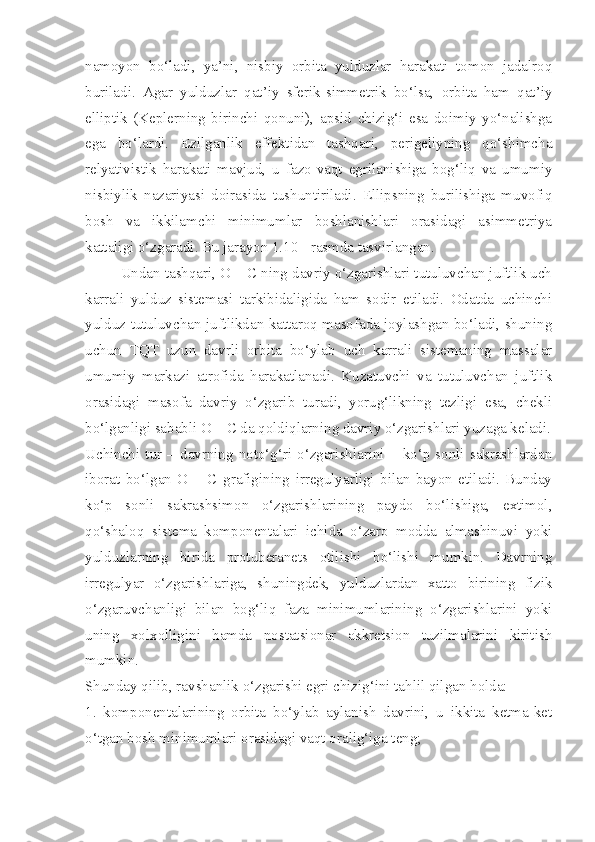 namoyon   bo‘ladi,   ya’ni,   nisbiy   orbita   yulduzlar   harakati   tomon   jadalroq
buriladi.   Agar   yulduzlar   qat’iy   sferik-simmetrik   bo‘lsa,   orbita   ham   qat’iy
elliptik   (Keplerning   birinchi   qonuni),   apsid   chizig‘i   esa   doimiy   yo‘nalishga
ega   bo‘lardi.   Ezilganlik   effektidan   tashqari,   perigeliyning   qo‘shimcha
relyativistik   harakati   mavjud,   u   fazo-vaqt   egrilanishiga   bog‘liq   va   umumiy
nisbiylik   nazariyasi   doirasida   tushuntiriladi.   Ellipsning   burilishiga   muvofiq
bosh   va   ikkilamchi   minimumlar   boshlanishlari   orasidagi   asimmetriya
kattaligi o‘zgaradi. Bu jarayon 1.10 - rasmda tasvirlangan. 
Undan tashqari, O – C ning davriy o‘zgarishlari tutuluvchan juftlik uch
karrali   yulduz   sistemasi   tarkibidaligida   ham   sodir   etiladi.   Odatda   uchinchi
yulduz tutuluvchan juftlikdan kattaroq masofada joylashgan bo‘ladi, shuning
uchun   TQT   uzun   davrli   orbita   bo‘ylab   uch   karrali   sistemaning   massalar
umumiy   markazi   atrofida   harakatlanadi.   Kuzatuvchi   va   tutuluvchan   juftlik
orasidagi   masofa   davriy   o‘zgarib   turadi,   yorug‘likning   tezligi   esa,   chekli
bo‘lganligi sababli O – C da qoldiqlarning davriy o‘zgarishlari yuzaga keladi.
Uchinchi  tur  –  davrning  noto‘g‘ri  o‘zgarishlarini  –  ko‘p  sonli  sakrashlardan
iborat   bo‘lgan   O   –   C   grafigining   irregulyarligi   bilan   bayon   etiladi.   Bunday
ko‘p   sonli   sakrashsimon   o‘zgarishlarining   paydo   bo‘lishiga,   extimol,
qo‘shaloq   sistema   komponentalari   ichida   o‘zaro   modda   almashinuvi   yoki
yulduzlarning   birida   protuberanets   otilishi   bo‘lishi   mumkin.   Davrning
irregulyar   o‘zgarishlariga,   shuningdek,   yulduzlardan   xatto   birining   fizik
o‘zgaruvchanligi   bilan   bog‘liq   faza   minimumlarining   o‘zgarishlarini   yoki
uning   xolxolligini   hamda   nostatsionar   akkretsion   tuzilmalarini   kiritish
mumkin.
Shunday qilib, ravshanlik o‘zgarishi egri chizig‘ini tahlil qilgan holda:
1.   komponentalarining   orbita   bo‘ylab   aylanish   davrini,   u   ikkita   ketma-ket
o‘tgan bosh minimumlari orasidagi vaqt oralig‘iga teng; 