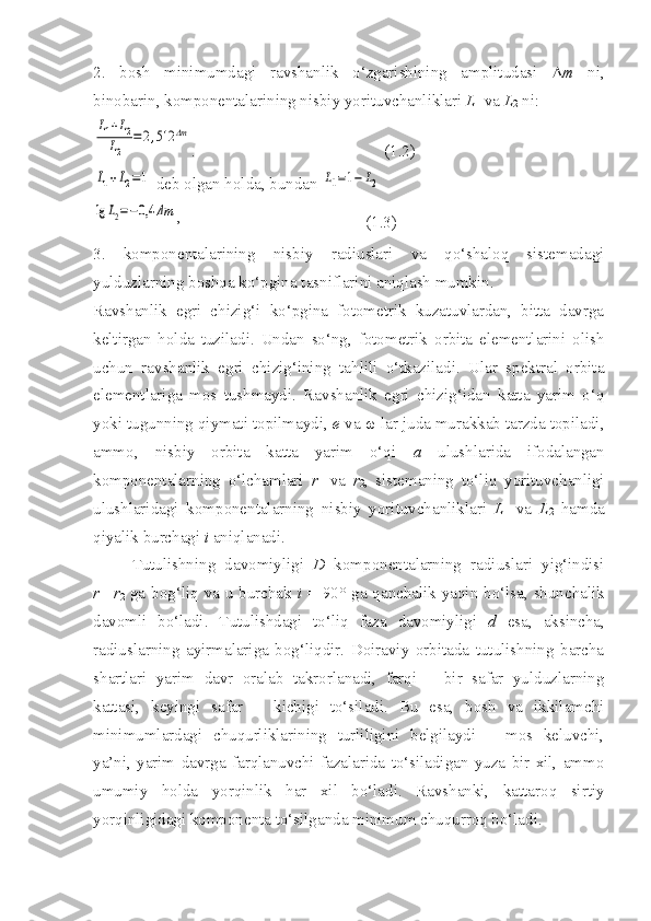 2.   bosh   minimumdagi   ravshanlik   o‘zgarishining   amplitudasi    m   ni,
binobarin, komponentalarining nisbiy yorituvchanliklari  L
1  va  L
2  ni:L1+L2	
L2	
=	2,512	Δm
.                                              (1.2)	
L1+L2=1
 deb olgan holda, bundan 	L1=1−	L2	
lg	L2=−0,4	Δm
,                                             
(1.3)
3.   komponentalarining   nisbiy   radiuslari   va   qo‘shaloq   sistemadagi
yulduzlarning boshqa ko‘pgina tasniflarini aniqlash mumkin. 
Ravshanlik   egri   chizig‘i   ko‘pgina   fotometrik   kuzatuvlardan,   bitta   davrga
keltirgan   holda   tuziladi.   Undan   so‘ng,   fotometrik   orbita   elementlarini   olish
uchun   ravshanlik   egri   chizig‘ining   tahlili   o‘tkaziladi.   Ular   spektral   orbita
elementlariga   mos   tushmaydi.   Ravshanlik   egri   chizig‘idan   katta   yarim   o‘q
yoki tugunning qiymati topilmaydi,  e  va  ω  lar juda murakkab tarzda topiladi,
ammo,   nisbiy   orbita   katta   yarim   o‘qi   a   ulushlarida   ifodalangan
komponentalarning   o‘lchamlari   r
1   va   r
2 ,   sistemaning   to‘liq   yorituvchanligi
ulushlaridagi   komponentalarning   nisbiy   yorituvchanliklari   L
1   va   L
2   hamda
qiyalik burchagi  i  aniqlanadi. 
Tutulishning   davomiyligi   D   komponentalarning   radiuslari   yig‘indisi
r
1 + r
2   ga bog‘liq va u burchak   i   = 90 °   ga qanchalik yaqin bo‘lsa, shunchalik
davomli   bo‘ladi.   Tutulishdagi   to‘liq   faza   davomiyligi   d   esa,   aksincha,
radiuslarning   ayirmalariga   bog‘liqdir.   Doiraviy   orbitada   tutulishning   barcha
shartlari   yarim   davr   oralab   takrorlanadi,   farqi   –   bir   safar   yulduzlarning
kattasi,   keyingi   safar   –   kichigi   to‘siladi.   Bu   esa,   bosh   va   ikkilamchi
minimumlardagi   chuqurliklarining   turliligini   belgilaydi   –   mos   keluvchi,
ya’ni,   yarim   davrga   farqlanuvchi   fazalarida   to‘siladigan   yuza   bir   xil,   ammo
umumiy   holda   yorqinlik   har   xil   bo‘ladi.   Ravshanki,   kattaroq   sirtiy
yorqinligidagi komponenta to‘silganda minimum chuqurroq bo‘ladi. 