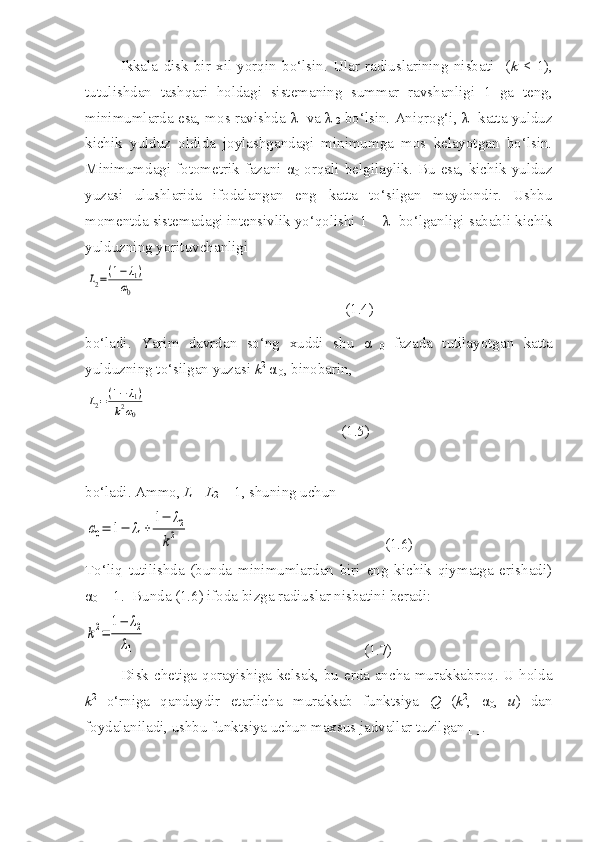 Ikkala   disk   bir   xil   yorqin   bo‘lsin.   Ular   radiuslarining   nisbati     ( k   <   1),
tutulishdan   tashqari   holdagi   sistemaning   summar   ravshanligi   1   ga   teng,
minimumlarda esa, mos ravishda   λ
1  va   λ
  2  bo‘lsin. Aniqrog‘i,   λ
1  katta yulduz
kichik   yulduz   oldida   joylashgandagi   minimumga   mos   kelayotgan   bo‘lsin.
Minimumdagi   fotometrik  fazani   α
0   orqali   belgilaylik.  Bu   esa,  kichik   yulduz
yuzasi   ulushlarida   ifodalangan   eng   katta   to‘silgan   maydondir.   Ushbu
momentda sistemadagi intensivlik yo‘qolishi 1 –  λ
1  bo‘lganligi sababli kichik
yulduzning yorituvchanligi L2=(1−λ1)	
α0
                                                     (1.4)
bo‘ladi.   Yarim   davrdan   so‘ng   xuddi   shu   α
  0   fazada   tutilayotgan   katta
yulduzning to‘silgan yuzasi  k 2
 α
 0 , binobarin, 	
L2=(1−λ1)	
k2α0
                                                    (1.5)
bo‘ladi. Ammo,  L
1 + L
2  = 1, shuning uchun	
α0=	1−	λ1+	
1−	λ2	
k2
                                                    (1.6)
To‘liq   tutilishda   (bunda   minimumlardan   biri   eng   kichik   qiymatga   erishadi)
α
0  = 1.  Bunda (1.6) ifoda bizga radiuslar nisbatini beradi:	
k2=	
1−	λ2	
λ1
                                                          (1.7)
Disk chetiga qorayishiga kelsak, bu erda ancha murakkabroq. U holda
k 2
  o‘rniga   qandaydir   etarlicha   murakkab   funktsiya   Q   ( k 2
,   α
0 ,   u )   dan
foydalaniladi, ushbu funktsiya uchun maxsus jadvallar tuzilgan [ ]. 