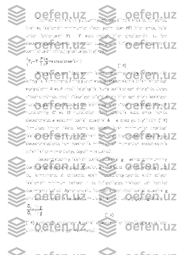 Fotometrik   qo‘shaloq   yulduzning   orbitasi   elliptik   shaklda   bo‘lganda,
bosh   va   ikkilamchi   minimumlar   o‘zaro   yarim   davr   P /2   bilan   emas,   balki
undan   farqlanuvchi   T
2   –   T
1   vaqt   oralig‘i   bilan   ajratilgandir.   Bu   farq
ekstsentrisitetga   hamda   periastrdan   tugungacha   bo‘lgan   masofa      orqali
tasniflanuvchi orbita joylashuviga bog‘liqdir:(T2−	T1
P
2)
π
P	=	ecos	ω	(cos	ec	2i+1)
                               (1.8)
Xira   yulduz   atrofidagi   yorqin   komponentaning   nisbiy   orbitasini   olib
ko‘raylik. Komponenta  I  ning yuqori va quyi spektroskopik qo‘shilishlaridagi
vaziyatlarini   E   va   F   orqali  belgilaylik. Nuriy  tezliklar egri chizig‘ida ularga
o‘rtacha ordinata orqali o‘tkazilgan to‘g‘ri chiziq bilan egri chiziq kesishgan
nuqtalar,   ya’ni,   eng   katta   va   eng   kichik   tezliklar   o‘rtasi   mos   keladi.   E   va   F
nuqtalarning   C   va   D   nuqtalardan   farqi   unchalik   katta   emas   hamda
ekstsentrisitet   e   vektorini   tashkil   etuvchisi   h   =   e   cos    ga   bog‘liqdir.   (1.8)
formulaga   binoan   ikkita   ketma-ket   kelgan   bosh   minimumlar   orasidagi
ikkilamchi   minimumning   chetlashishi   ham   unga   bog‘langandir.   Xatto   katta
ekstsentrisitetlarda   ham   ravshanlik   minimumlari   momentlari   spektroskopik
qo‘shilishlar momentlariga deyarli mos tushadi.
Ekstsentrisitetning   ikkinchi   tashkil   etuvchisi   g   =   e sin    minimumning
davomiyligi  D  ga ta’sir etadi. Masalan,   e  = 0,5 va     = 90 °  da, ya’ni,  g  = 0,5
da,   komponenta   A   apoastrda   sekin   harakatlanayotganda   sodir   etilgan
ikkilamchi   minimum   periastr   P   da   bo‘lganligiga   nisbatan   uch   barobar
davomiyroq bo‘ladi. Aynan ana shu fotometrik farqi orqali tashkil etuvchisi  g
aniqlanadi. Unga mos  keluvchi formula ( i  = 90 °  hol uchun) quyidagichadir:	
D2
D1
=	1+g	
1−	g
                                                      (1.9)
(1.8)  yordamida  aniqlangan   h   tashkil  etuvchisi  bilan birgalikda   e   va      larni
alohida-alohida topishga imkon beradi. 